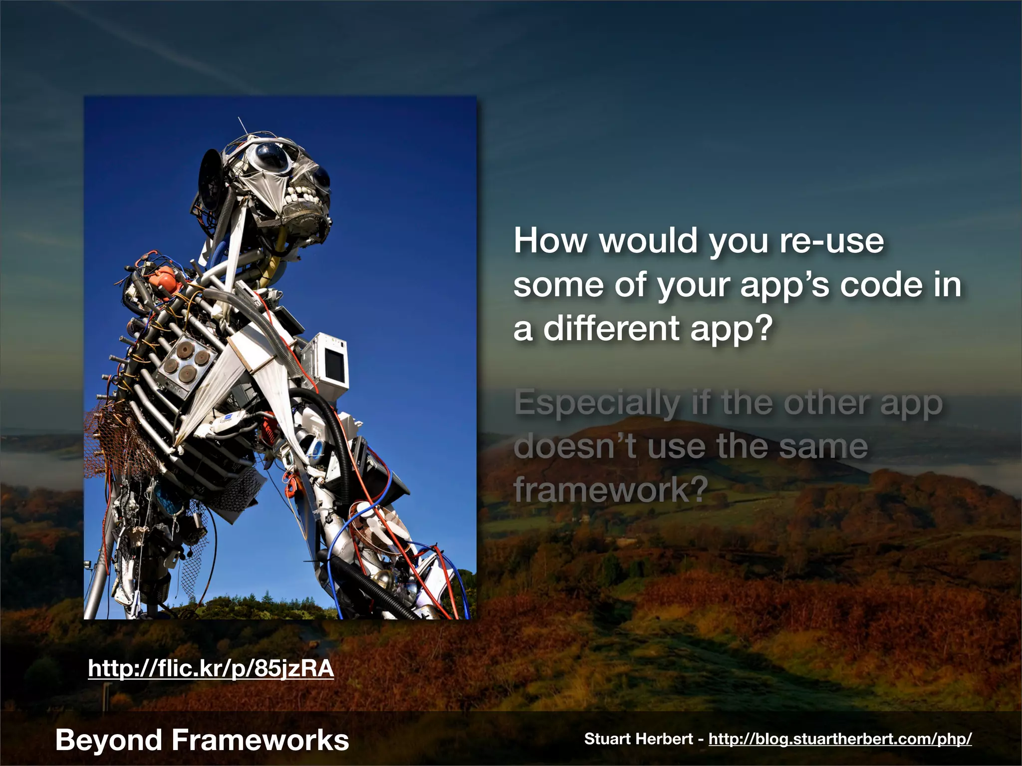 How would you re-use
                          some of your app’s code in
                          a different app?

                          Especially if the other app
                          doesn’t use the same
                          framework?



 http://ﬂic.kr/p/85jzRA


Beyond Frameworks             Stuart Herbert - http://blog.stuartherbert.com/php/
 