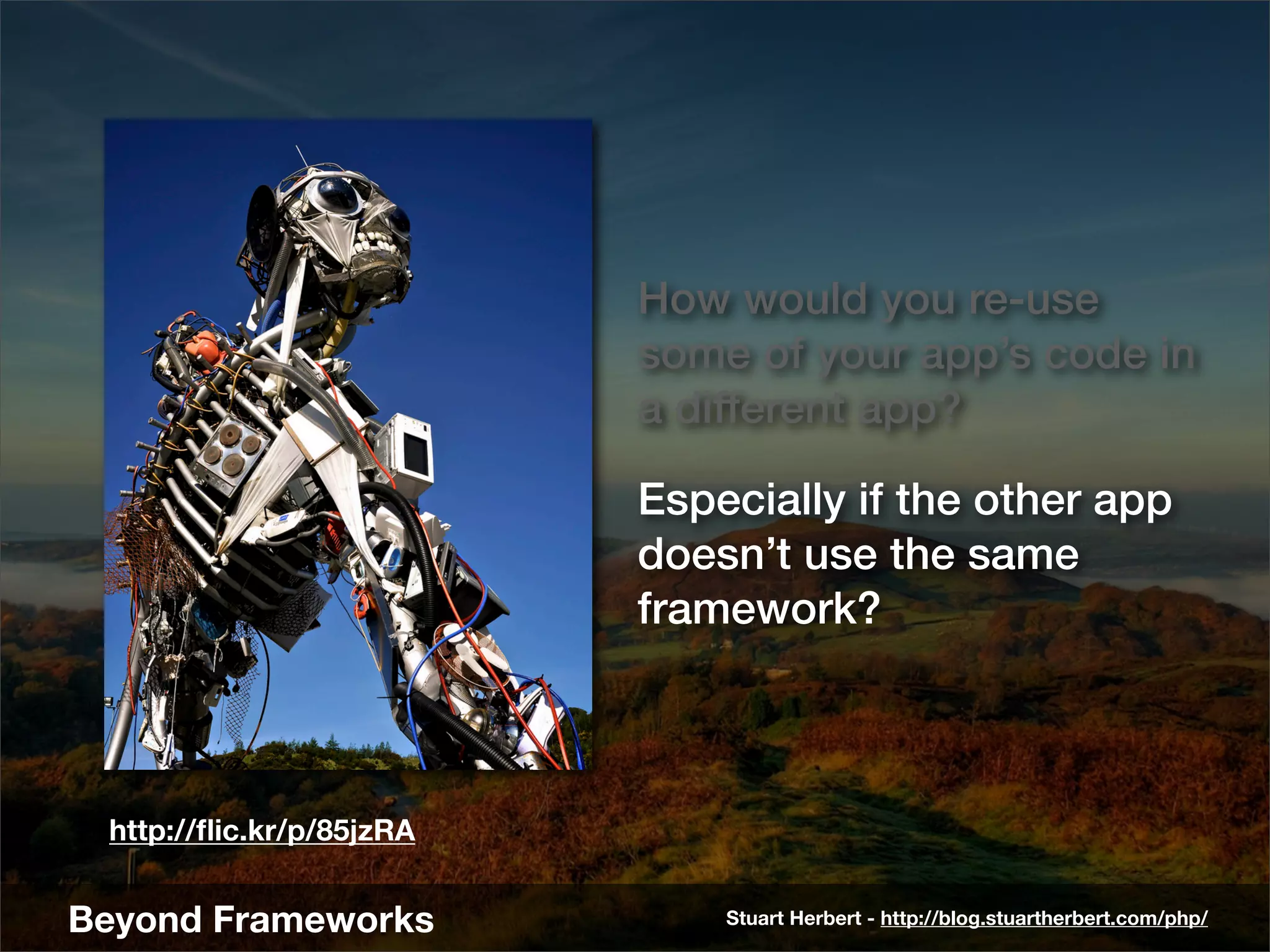How would you re-use
                          some of your app’s code in
                          a different app?

                          Especially if the other app
                          doesn’t use the same
                          framework?



 http://ﬂic.kr/p/85jzRA


Beyond Frameworks             Stuart Herbert - http://blog.stuartherbert.com/php/
 