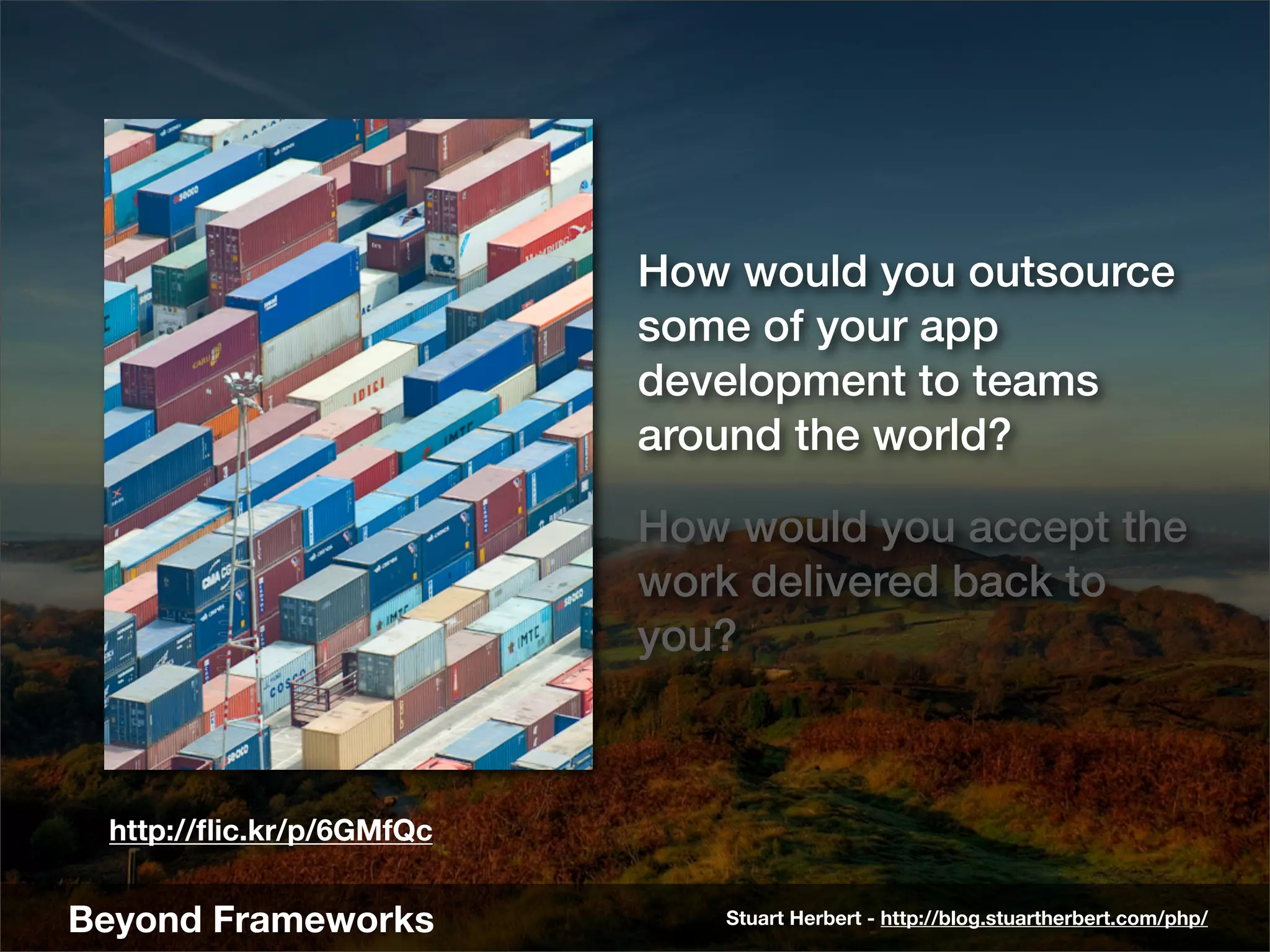 How would you outsource
                          some of your app
                          development to teams
                          around the world?

                          How would you accept the
                          work delivered back to
                          you?



 http://ﬂic.kr/p/6GMfQc


Beyond Frameworks            Stuart Herbert - http://blog.stuartherbert.com/php/
 