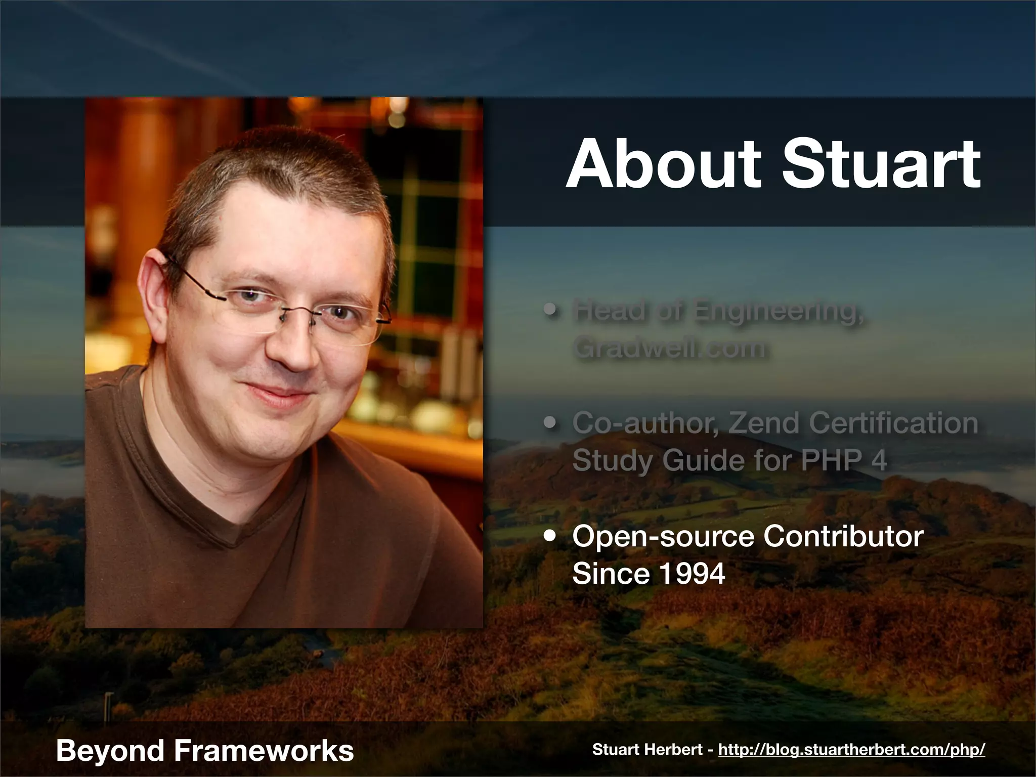 About Stuart
                    • Head of Engineering,
                      Gradwell.com

                    • Co-author, Zend Certiﬁcation
                      Study Guide for PHP 4

                    • Open-source Contributor
                      Since 1994




Beyond Frameworks      Stuart Herbert - http://blog.stuartherbert.com/php/
 