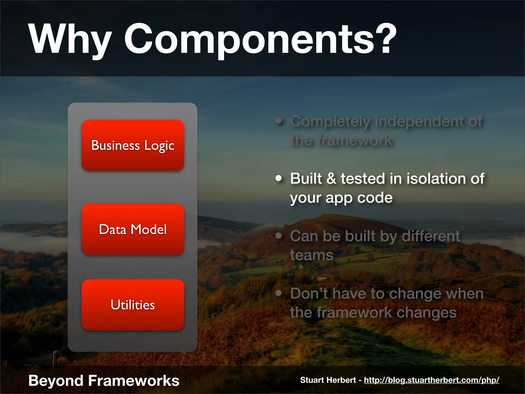 Why Components?
                        • Completely independent of
       Business Logic     the framework

                        • Built & tested in isolation of
                          your app code

        Data Model
                        • Can be built by different
                          teams

                        • Don’t have to change when
          Utilities
                          the framework changes



Beyond Frameworks          Stuart Herbert - http://blog.stuartherbert.com/php/
 