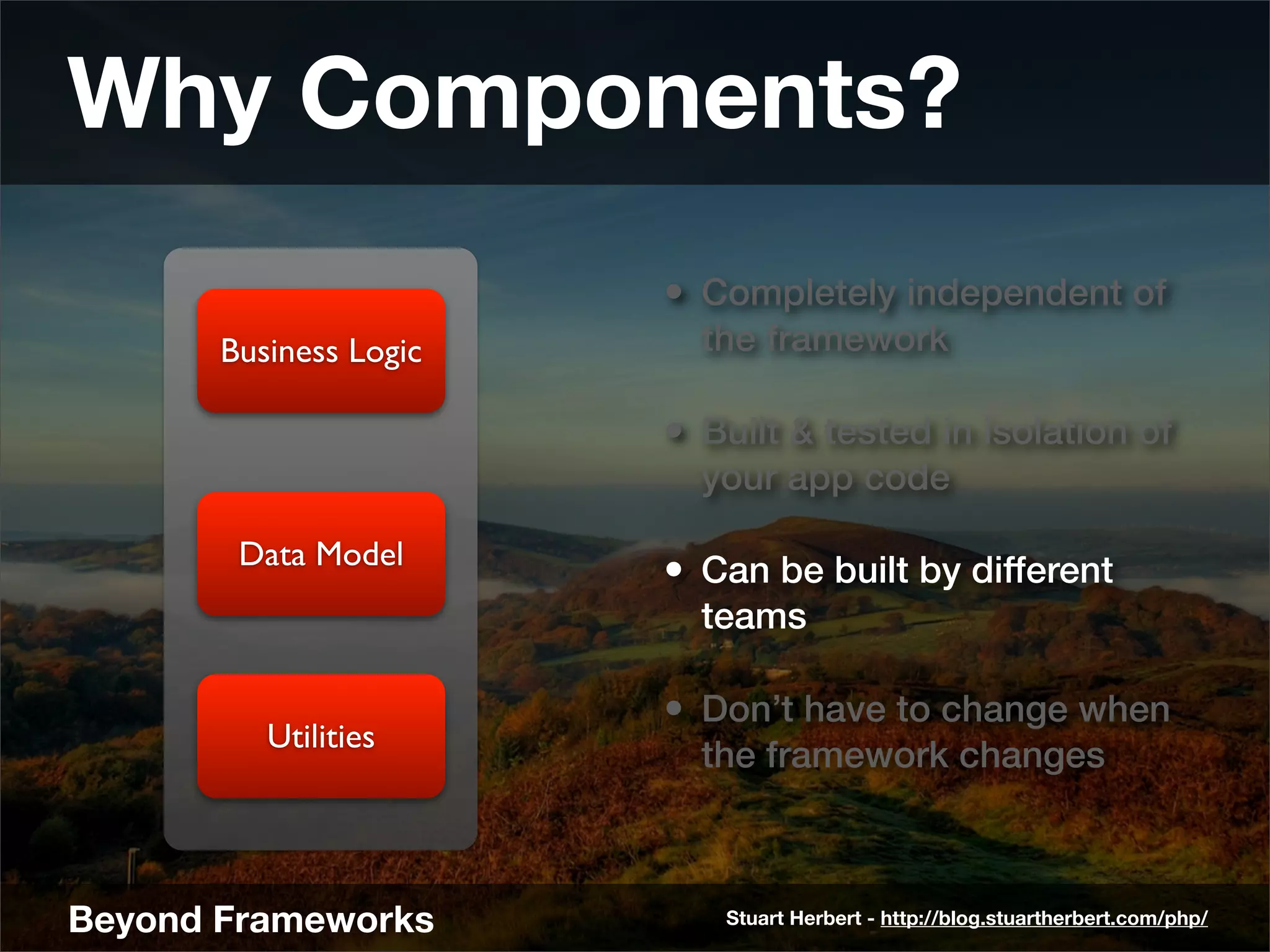 Why Components?
                        • Completely independent of
       Business Logic     the framework

                        • Built & tested in isolation of
                          your app code

        Data Model
                        • Can be built by different
                          teams

                        • Don’t have to change when
          Utilities
                          the framework changes



Beyond Frameworks          Stuart Herbert - http://blog.stuartherbert.com/php/
 
