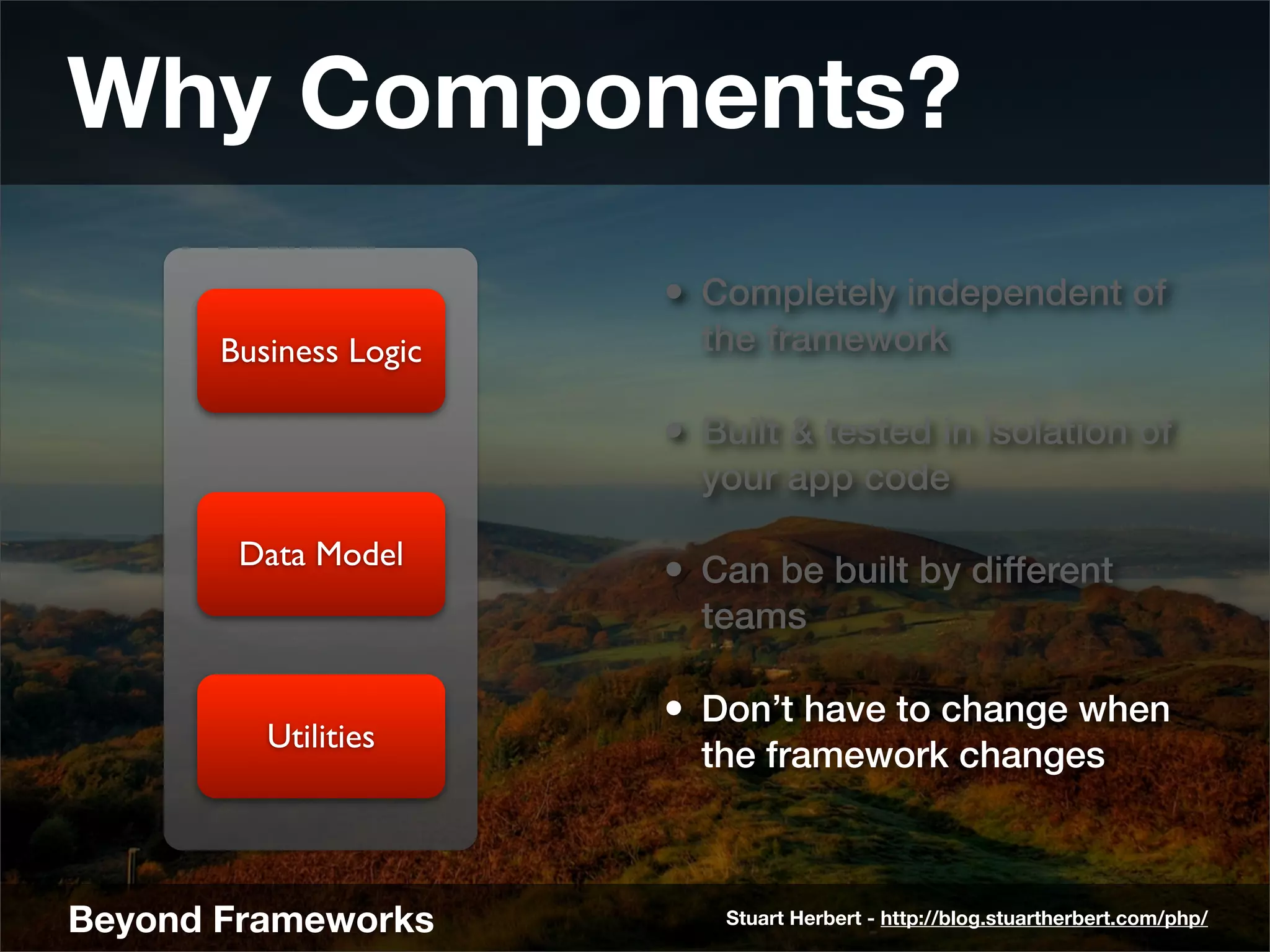 Why Components?
                        • Completely independent of
       Business Logic     the framework

                        • Built & tested in isolation of
                          your app code

        Data Model
                        • Can be built by different
                          teams

                        • Don’t have to change when
          Utilities
                          the framework changes



Beyond Frameworks          Stuart Herbert - http://blog.stuartherbert.com/php/
 