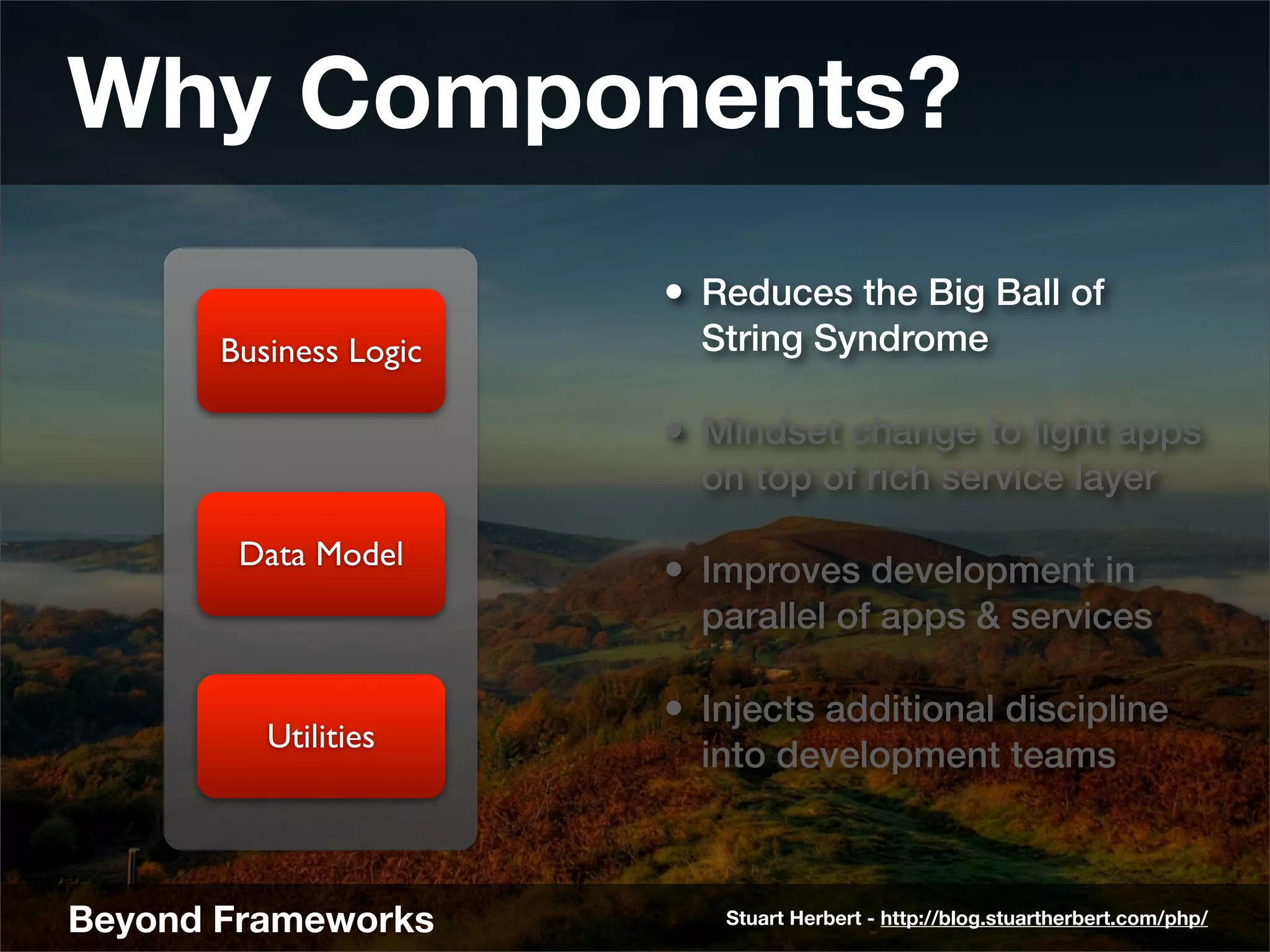 Why Components?
                        • Reduces the Big Ball of
       Business Logic     String Syndrome

                        • Mindset change to light apps
                          on top of rich service layer

        Data Model
                        • Improves development in
                          parallel of apps & services

                        • Injects additional discipline
          Utilities
                          into development teams



Beyond Frameworks          Stuart Herbert - http://blog.stuartherbert.com/php/
 