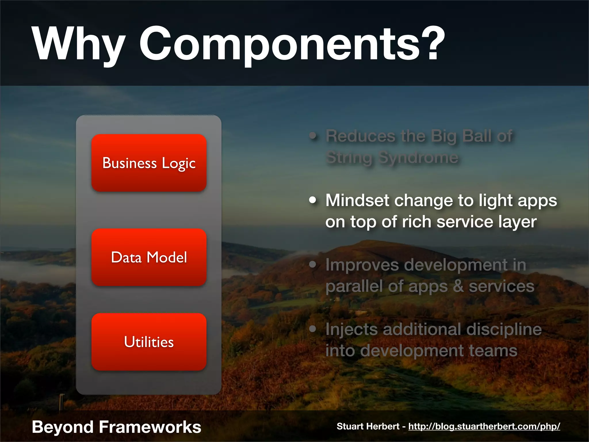 Why Components?
                        • Reduces the Big Ball of
       Business Logic     String Syndrome

                        • Mindset change to light apps
                          on top of rich service layer

        Data Model
                        • Improves development in
                          parallel of apps & services

                        • Injects additional discipline
          Utilities
                          into development teams



Beyond Frameworks          Stuart Herbert - http://blog.stuartherbert.com/php/
 