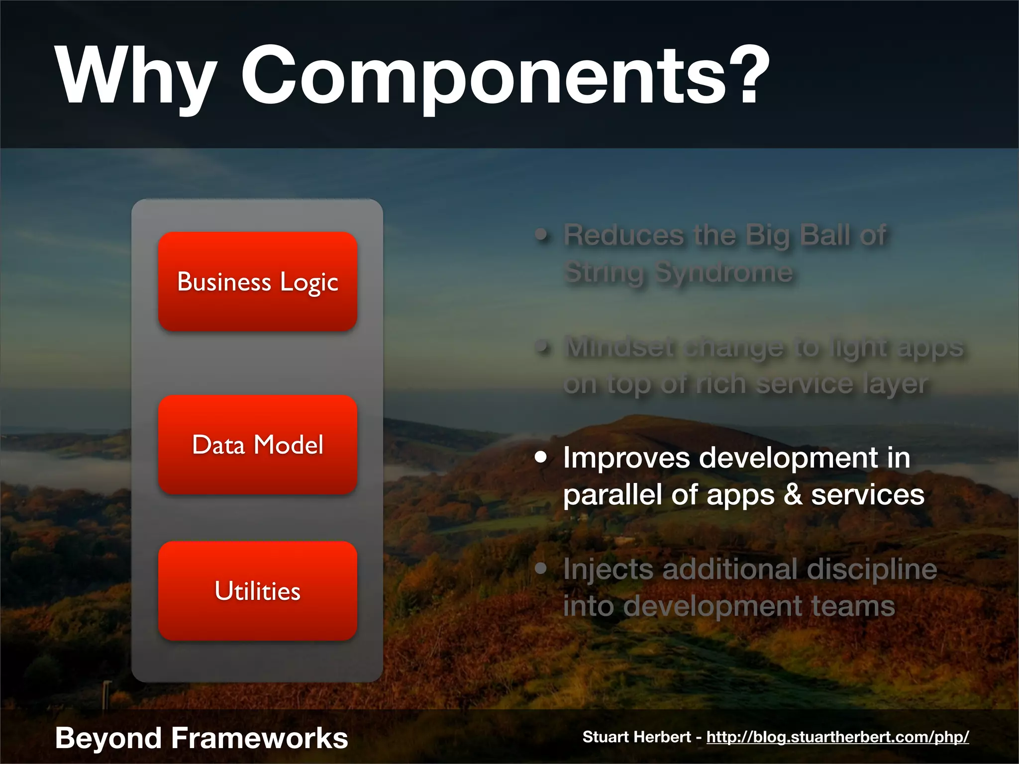 Why Components?
                        • Reduces the Big Ball of
       Business Logic     String Syndrome

                        • Mindset change to light apps
                          on top of rich service layer

        Data Model
                        • Improves development in
                          parallel of apps & services

                        • Injects additional discipline
          Utilities
                          into development teams



Beyond Frameworks          Stuart Herbert - http://blog.stuartherbert.com/php/
 