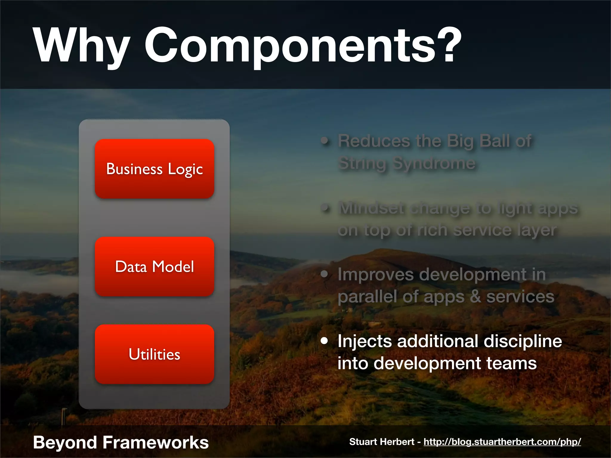 Why Components?
                        • Reduces the Big Ball of
       Business Logic     String Syndrome

                        • Mindset change to light apps
                          on top of rich service layer

        Data Model
                        • Improves development in
                          parallel of apps & services

                        • Injects additional discipline
          Utilities
                          into development teams



Beyond Frameworks          Stuart Herbert - http://blog.stuartherbert.com/php/
 