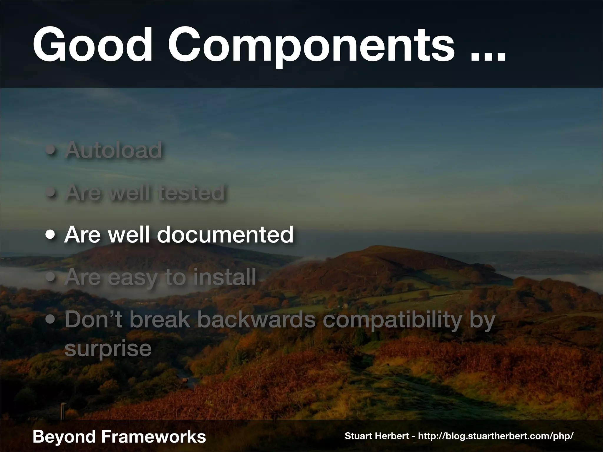 Good Components ...

 • Autoload
 • Are well tested
 • Are well documented
 • Are easy to install
 • Don’t break backwards compatibility by
   surprise


Beyond Frameworks          Stuart Herbert - http://blog.stuartherbert.com/php/
 