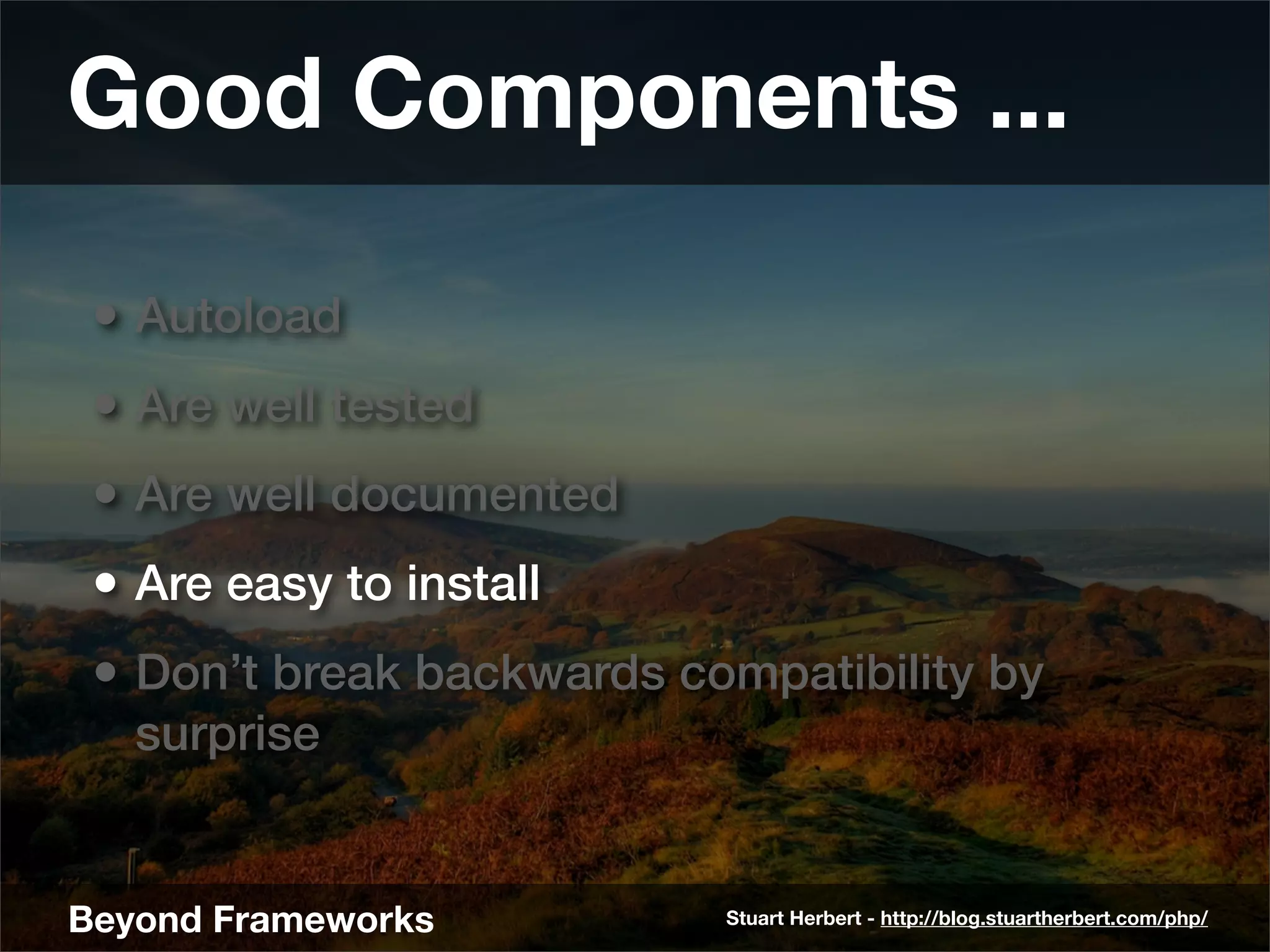 Good Components ...

 • Autoload
 • Are well tested
 • Are well documented
 • Are easy to install
 • Don’t break backwards compatibility by
   surprise


Beyond Frameworks          Stuart Herbert - http://blog.stuartherbert.com/php/
 