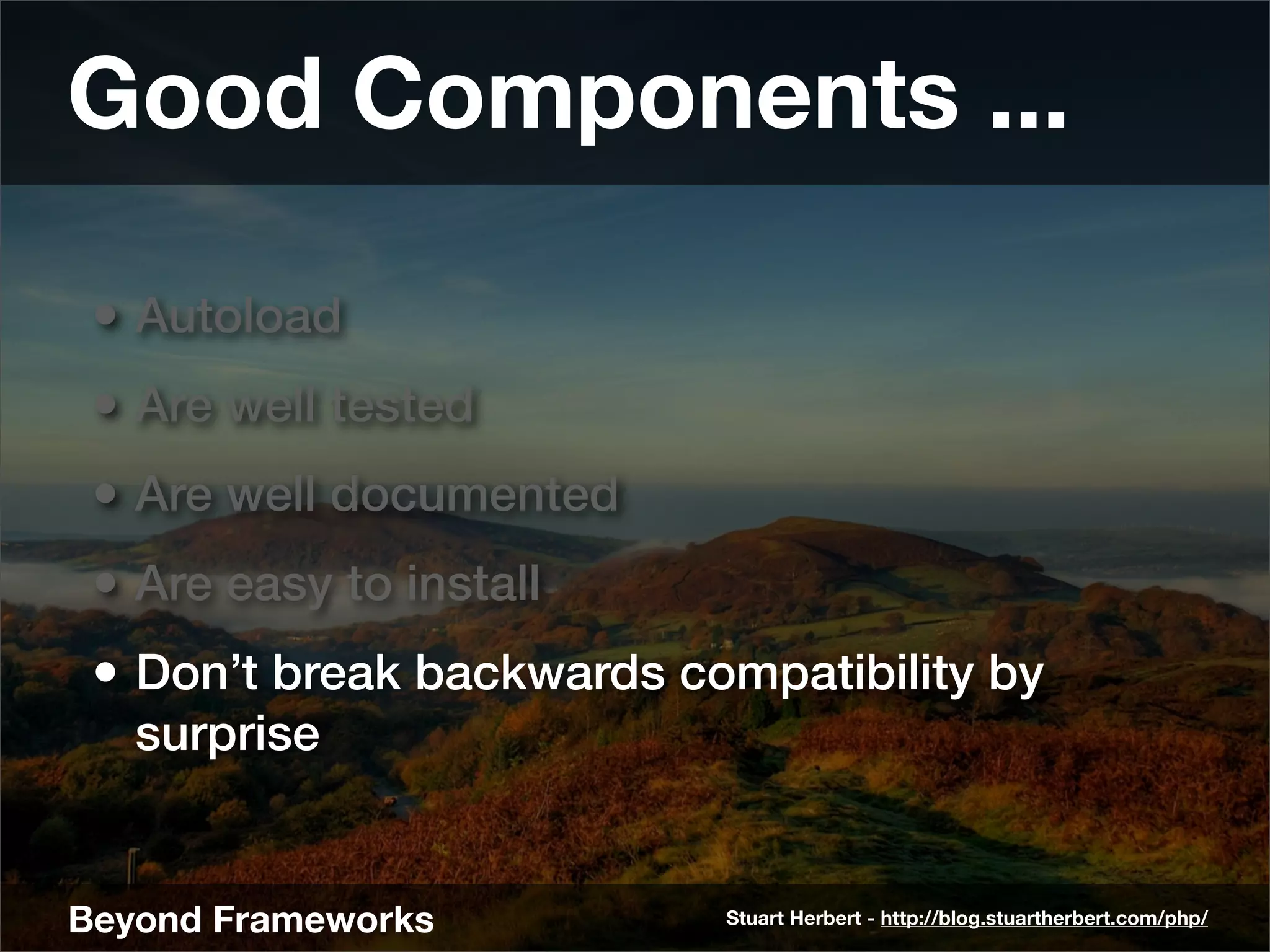 Good Components ...

 • Autoload
 • Are well tested
 • Are well documented
 • Are easy to install
 • Don’t break backwards compatibility by
   surprise


Beyond Frameworks          Stuart Herbert - http://blog.stuartherbert.com/php/
 
