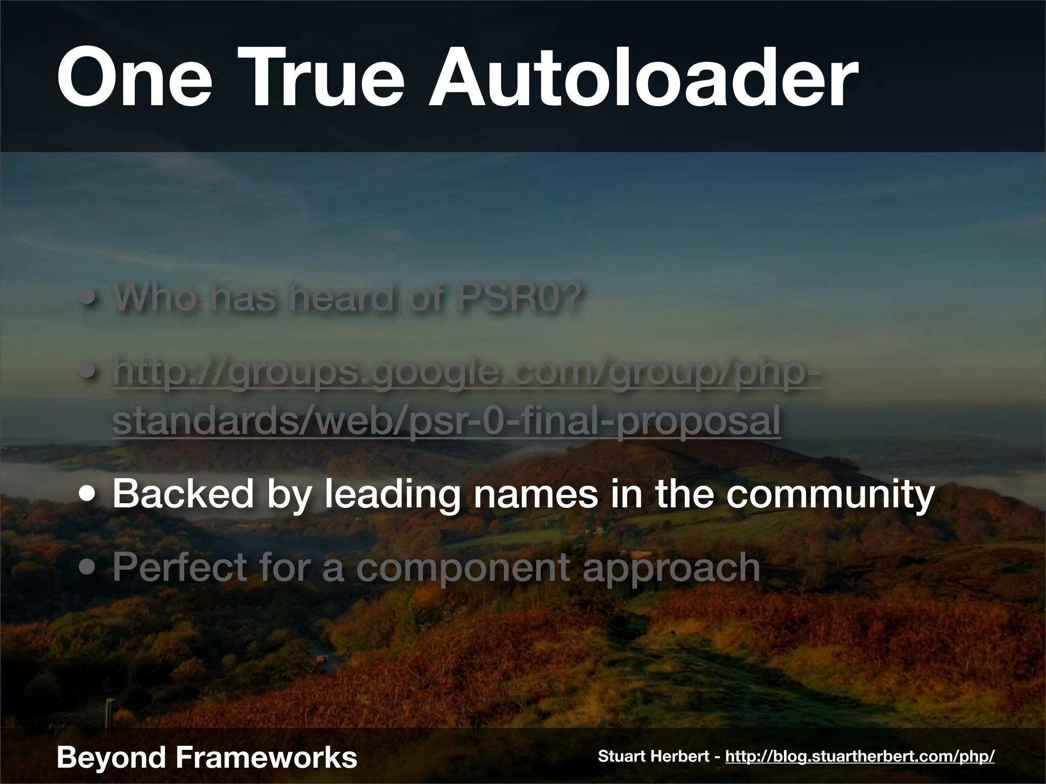 One True Autoloader

 • Who has heard of PSR0?
 • http://groups.google.com/group/php-
   standards/web/psr-0-ﬁnal-proposal
 • Backed by leading names in the community
 • Perfect for a component approach



Beyond Frameworks           Stuart Herbert - http://blog.stuartherbert.com/php/
 