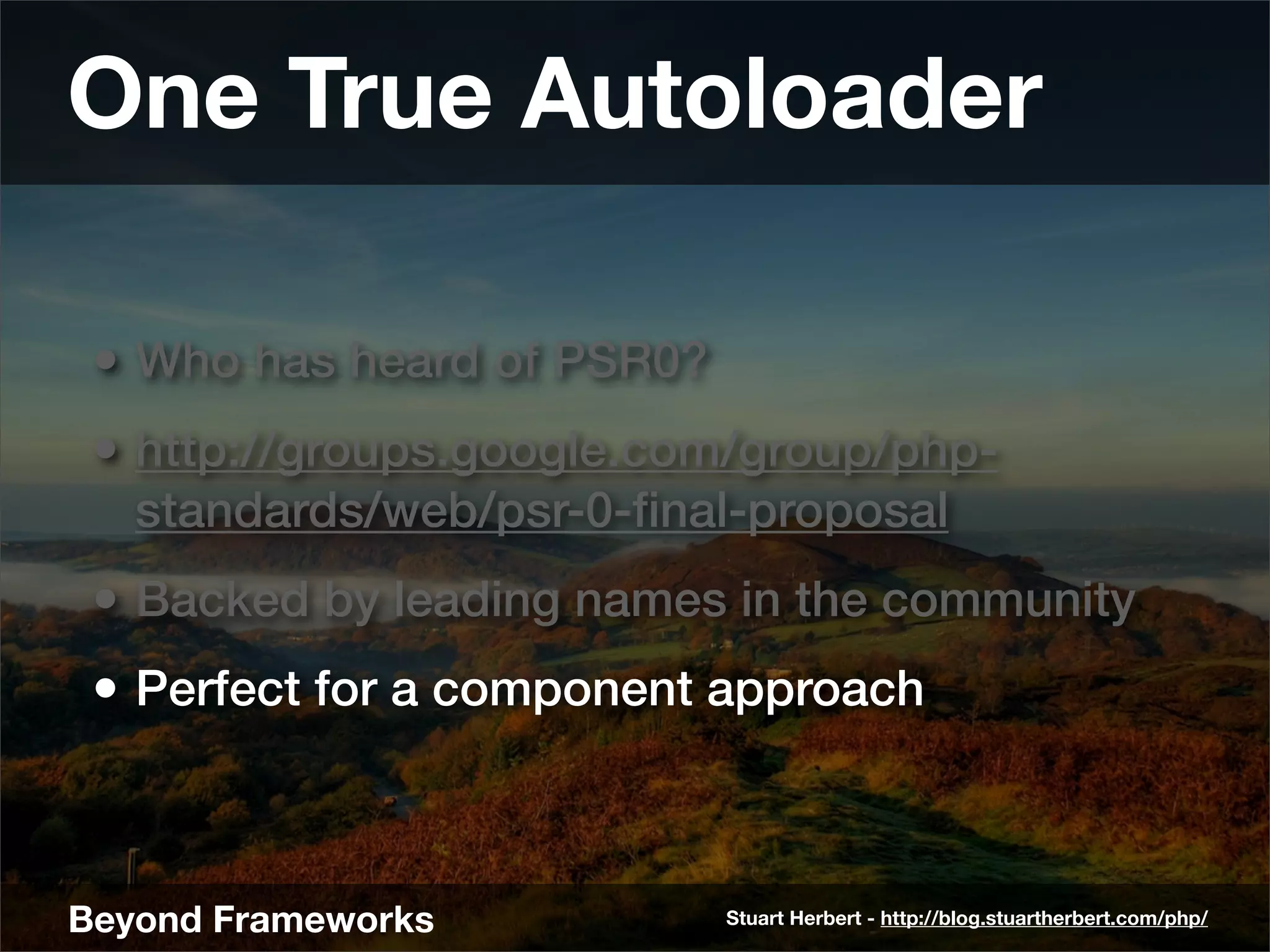 One True Autoloader

 • Who has heard of PSR0?
 • http://groups.google.com/group/php-
   standards/web/psr-0-ﬁnal-proposal
 • Backed by leading names in the community
 • Perfect for a component approach



Beyond Frameworks           Stuart Herbert - http://blog.stuartherbert.com/php/
 