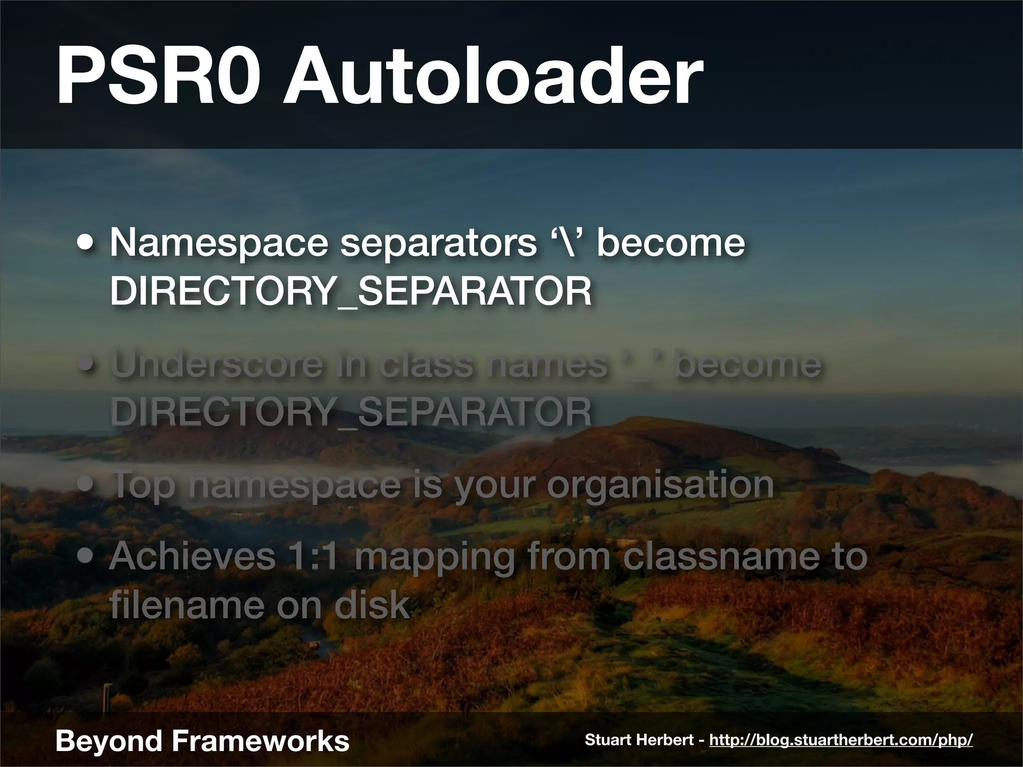 PSR0 Autoloader
 • Namespace separators ‘’ become
   DIRECTORY_SEPARATOR
 • Underscore in class names ‘_’ become
   DIRECTORY_SEPARATOR
 • Top namespace is your organisation
 • Achieves 1:1 mapping from classname to
   ﬁlename on disk


Beyond Frameworks          Stuart Herbert - http://blog.stuartherbert.com/php/
 