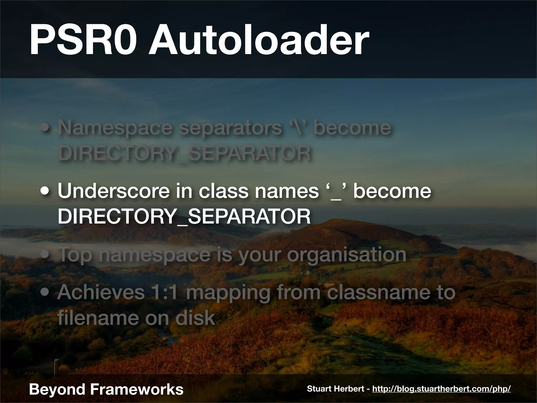 PSR0 Autoloader
 • Namespace separators ‘’ become
   DIRECTORY_SEPARATOR
 • Underscore in class names ‘_’ become
   DIRECTORY_SEPARATOR
 • Top namespace is your organisation
 • Achieves 1:1 mapping from classname to
   ﬁlename on disk


Beyond Frameworks          Stuart Herbert - http://blog.stuartherbert.com/php/
 