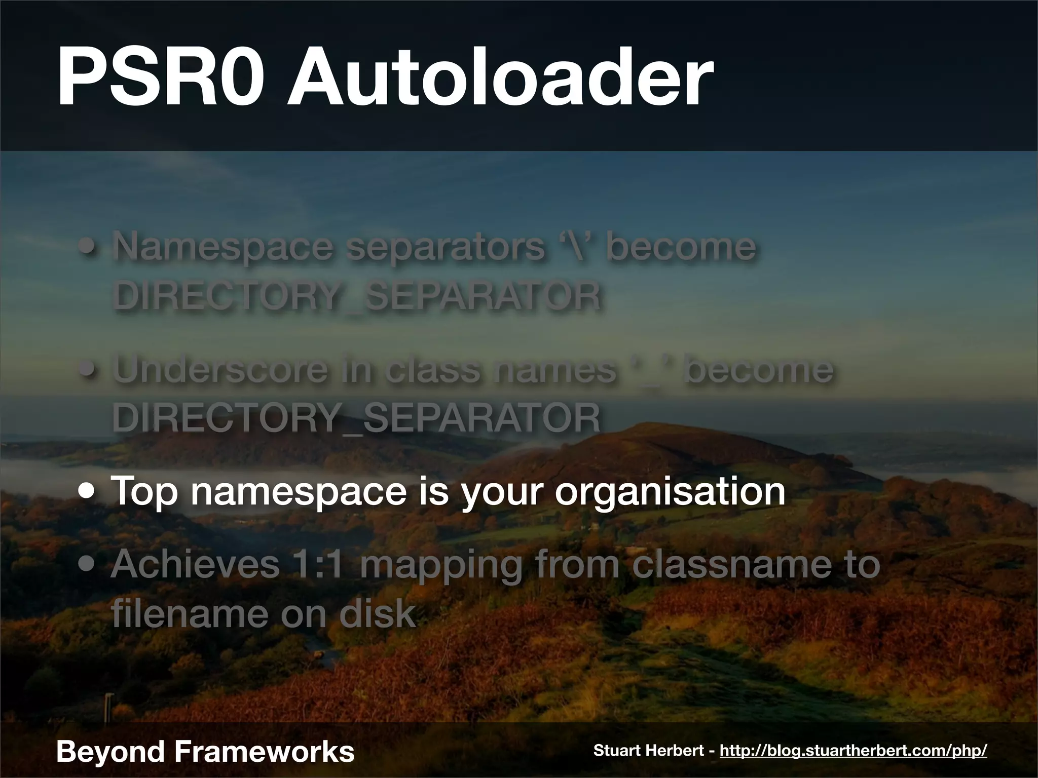 PSR0 Autoloader
 • Namespace separators ‘’ become
   DIRECTORY_SEPARATOR
 • Underscore in class names ‘_’ become
   DIRECTORY_SEPARATOR
 • Top namespace is your organisation
 • Achieves 1:1 mapping from classname to
   ﬁlename on disk


Beyond Frameworks          Stuart Herbert - http://blog.stuartherbert.com/php/
 