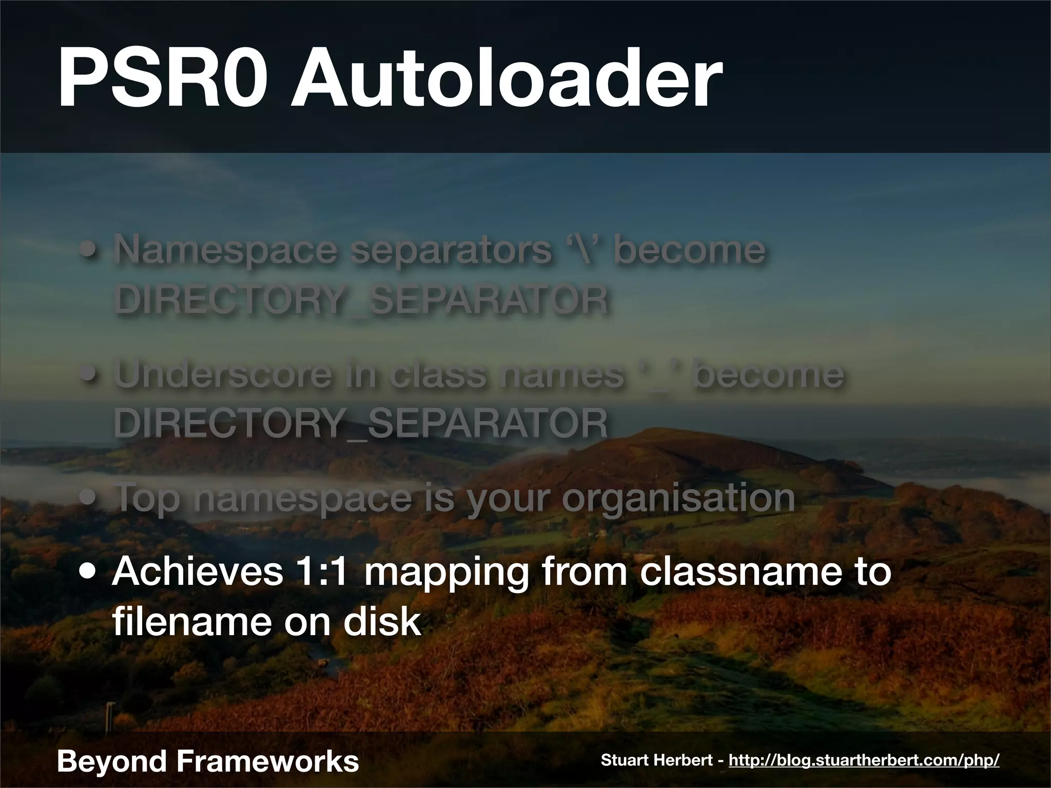PSR0 Autoloader
 • Namespace separators ‘’ become
   DIRECTORY_SEPARATOR
 • Underscore in class names ‘_’ become
   DIRECTORY_SEPARATOR
 • Top namespace is your organisation
 • Achieves 1:1 mapping from classname to
   ﬁlename on disk


Beyond Frameworks          Stuart Herbert - http://blog.stuartherbert.com/php/
 