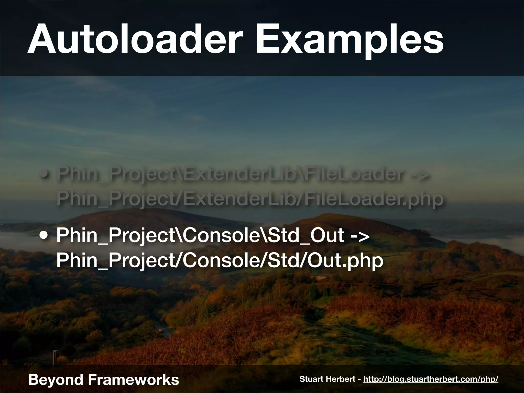 Autoloader Examples


 • Phin_ProjectExtenderLibFileLoader ->
   Phin_Project/ExtenderLib/FileLoader.php
 • Phin_ProjectConsoleStd_Out ->
   Phin_Project/Console/Std/Out.php




Beyond Frameworks          Stuart Herbert - http://blog.stuartherbert.com/php/
 