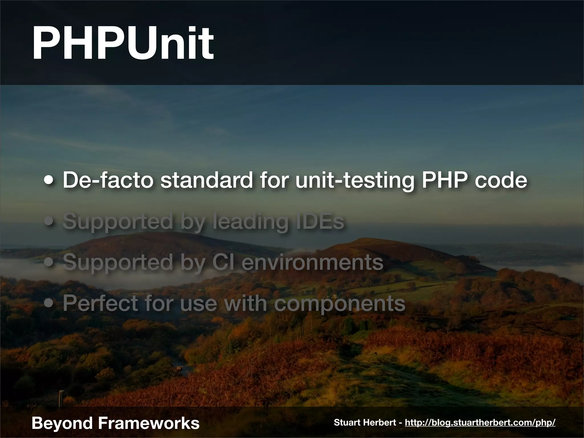 PHPUnit

 • De-facto standard for unit-testing PHP code
 • Supported by leading IDEs
 • Supported by CI environments
 • Perfect for use with components



Beyond Frameworks           Stuart Herbert - http://blog.stuartherbert.com/php/
 
