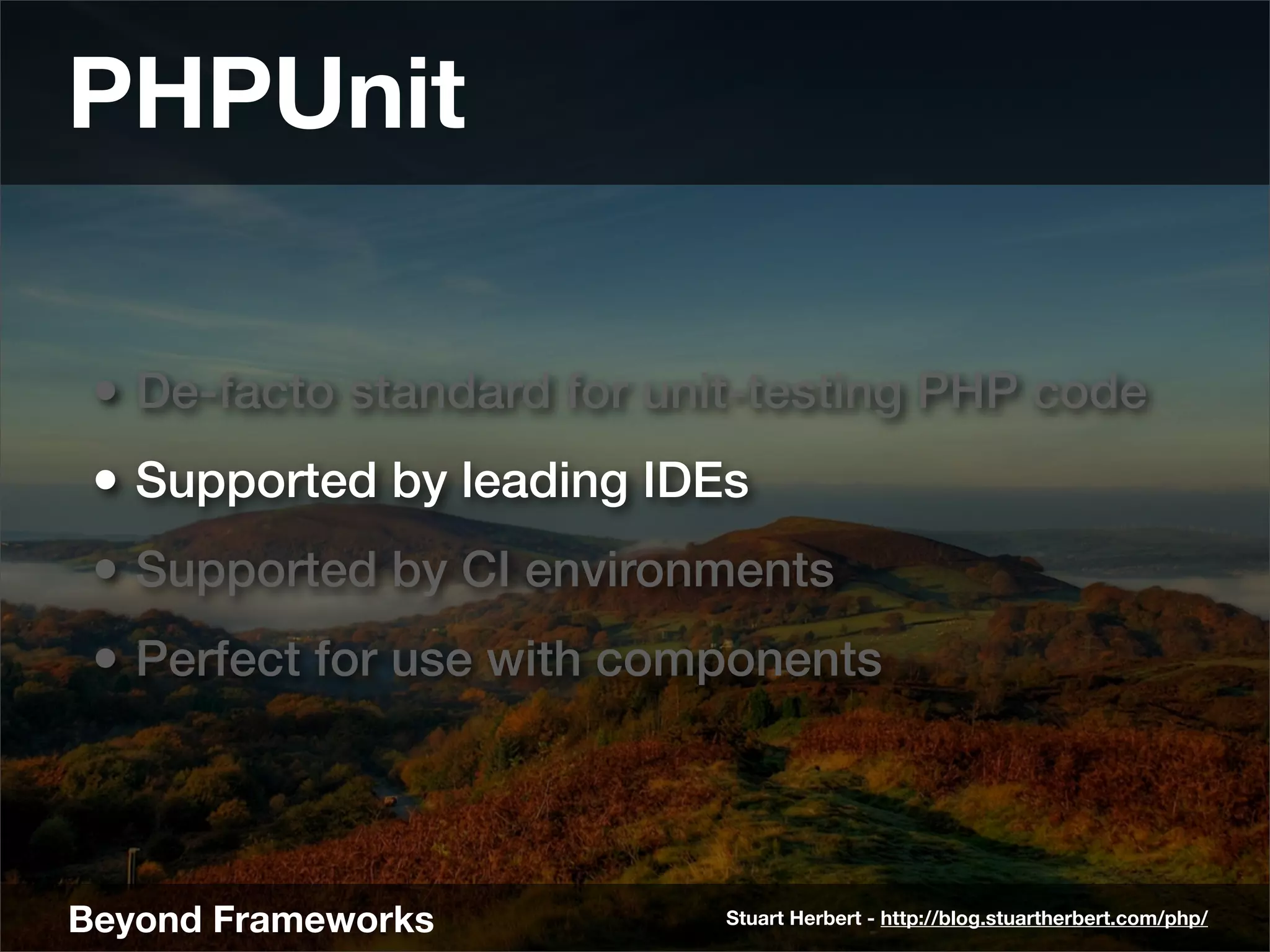 PHPUnit

 • De-facto standard for unit-testing PHP code
 • Supported by leading IDEs
 • Supported by CI environments
 • Perfect for use with components



Beyond Frameworks           Stuart Herbert - http://blog.stuartherbert.com/php/
 