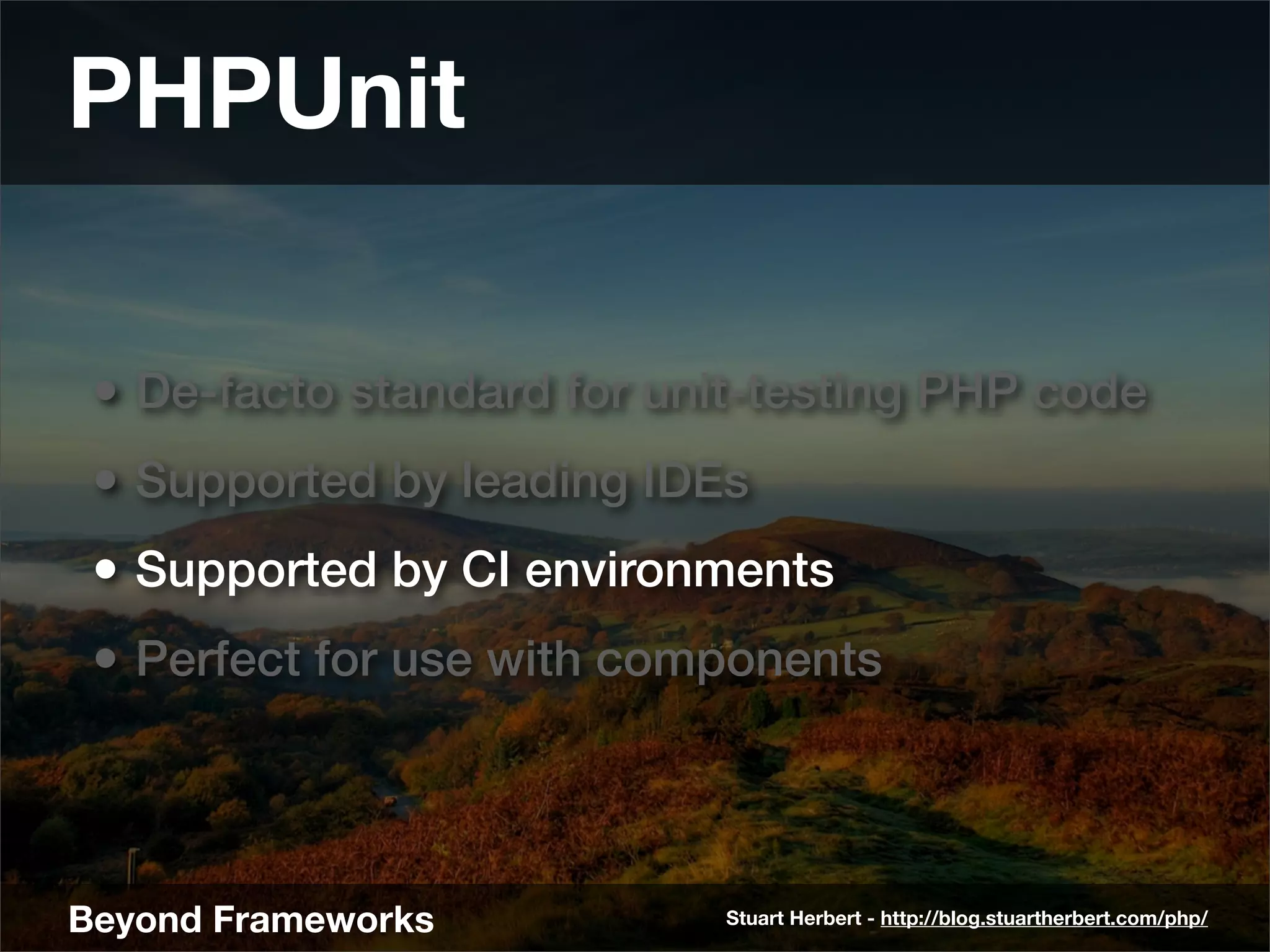 PHPUnit

 • De-facto standard for unit-testing PHP code
 • Supported by leading IDEs
 • Supported by CI environments
 • Perfect for use with components



Beyond Frameworks           Stuart Herbert - http://blog.stuartherbert.com/php/
 