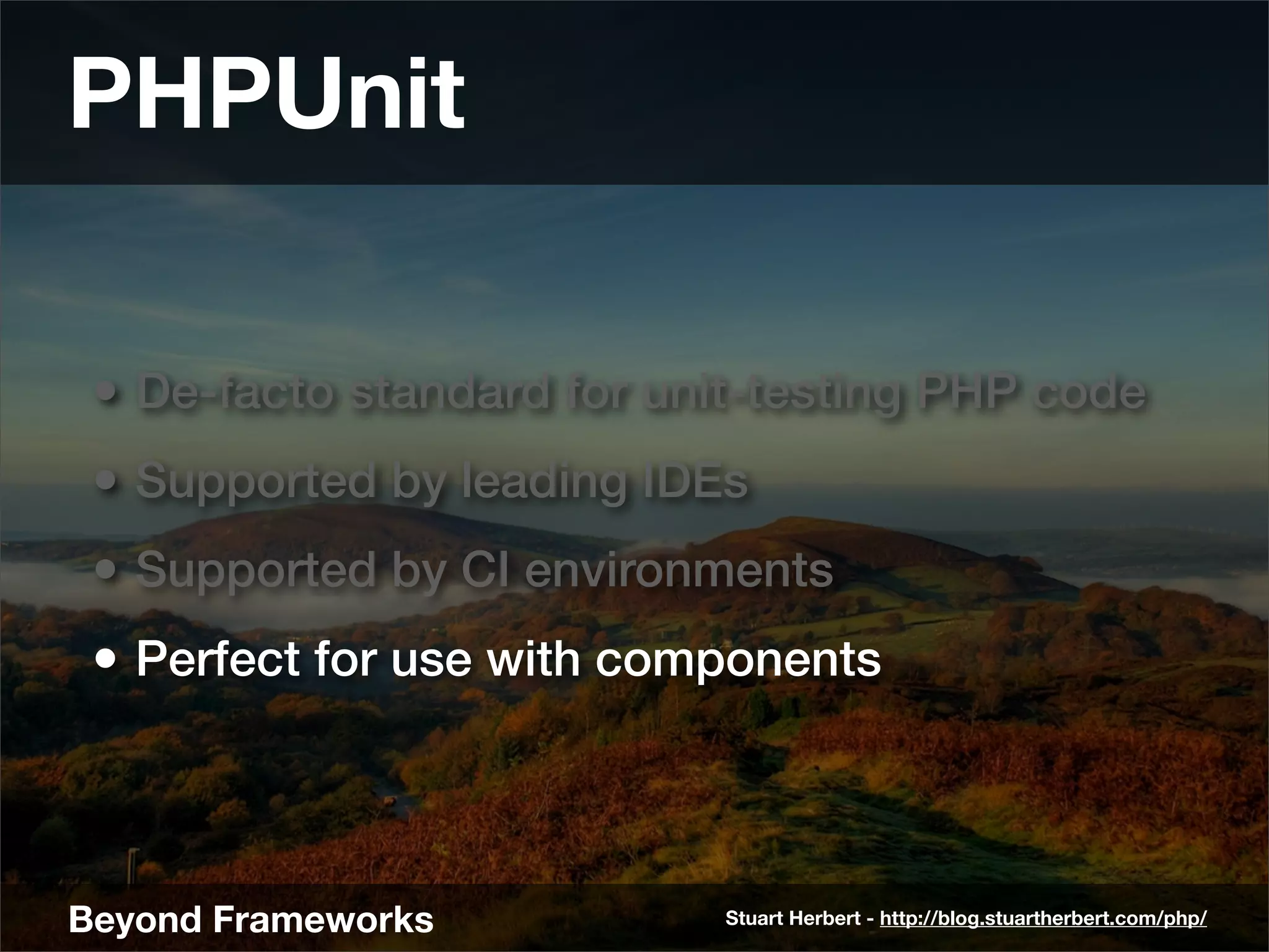 PHPUnit

 • De-facto standard for unit-testing PHP code
 • Supported by leading IDEs
 • Supported by CI environments
 • Perfect for use with components



Beyond Frameworks           Stuart Herbert - http://blog.stuartherbert.com/php/
 