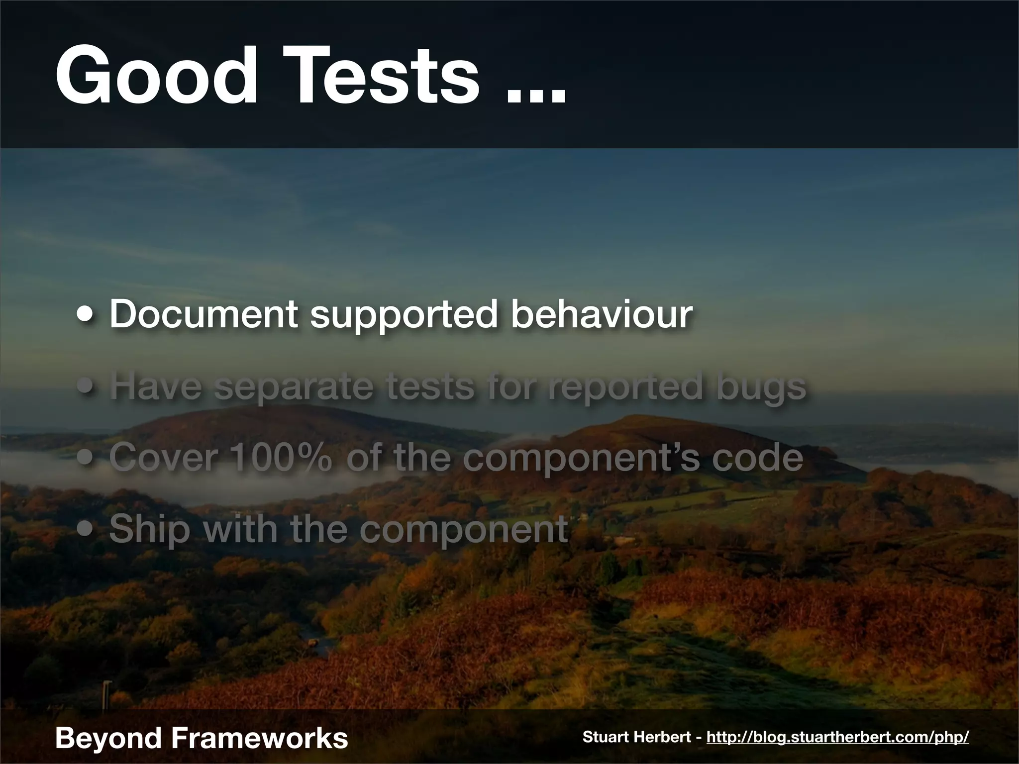 Good Tests ...

 • Document supported behaviour
 • Have separate tests for reported bugs
 • Cover 100% of the component’s code
 • Ship with the component



Beyond Frameworks            Stuart Herbert - http://blog.stuartherbert.com/php/
 