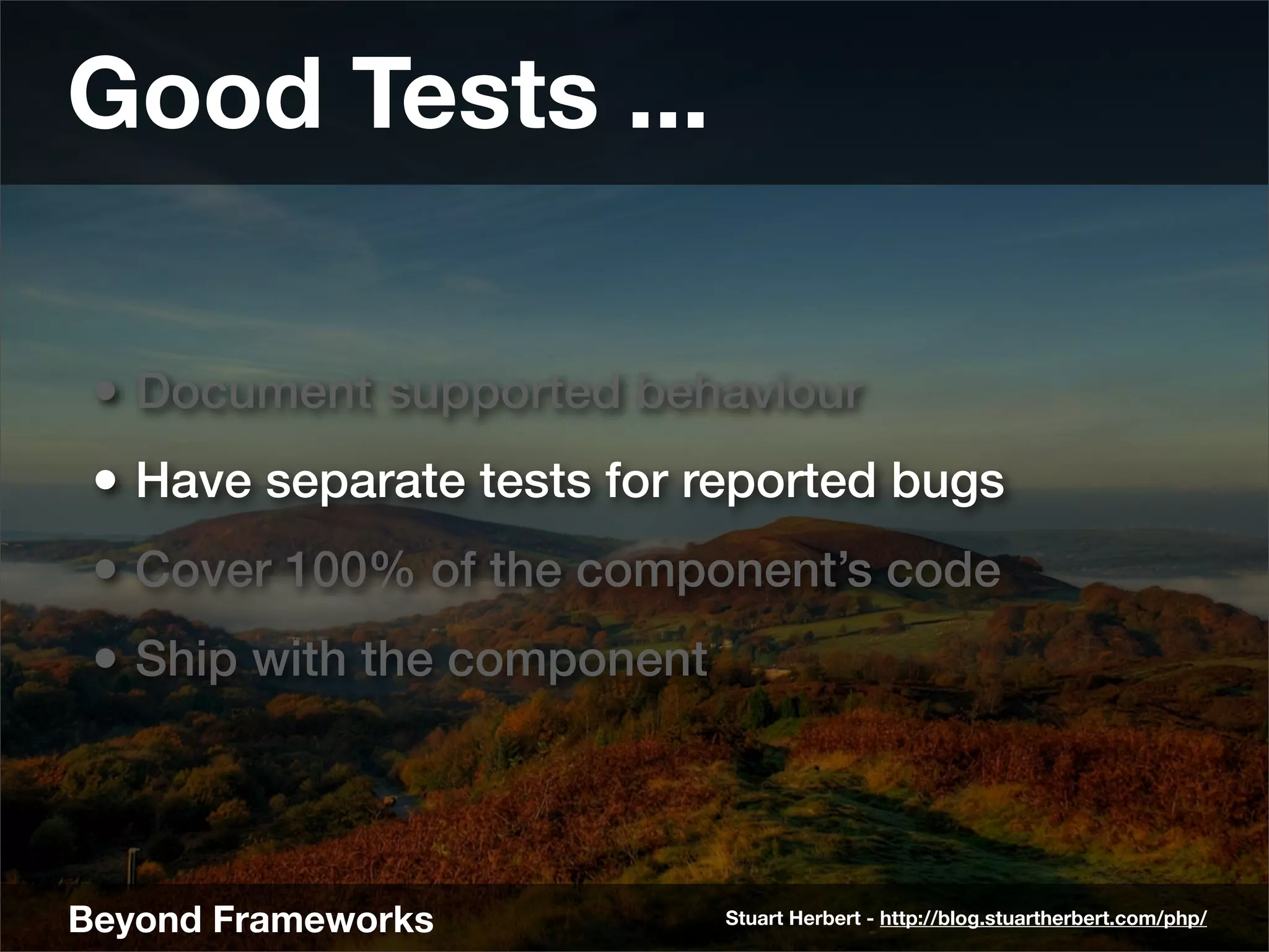 Good Tests ...

 • Document supported behaviour
 • Have separate tests for reported bugs
 • Cover 100% of the component’s code
 • Ship with the component



Beyond Frameworks            Stuart Herbert - http://blog.stuartherbert.com/php/
 