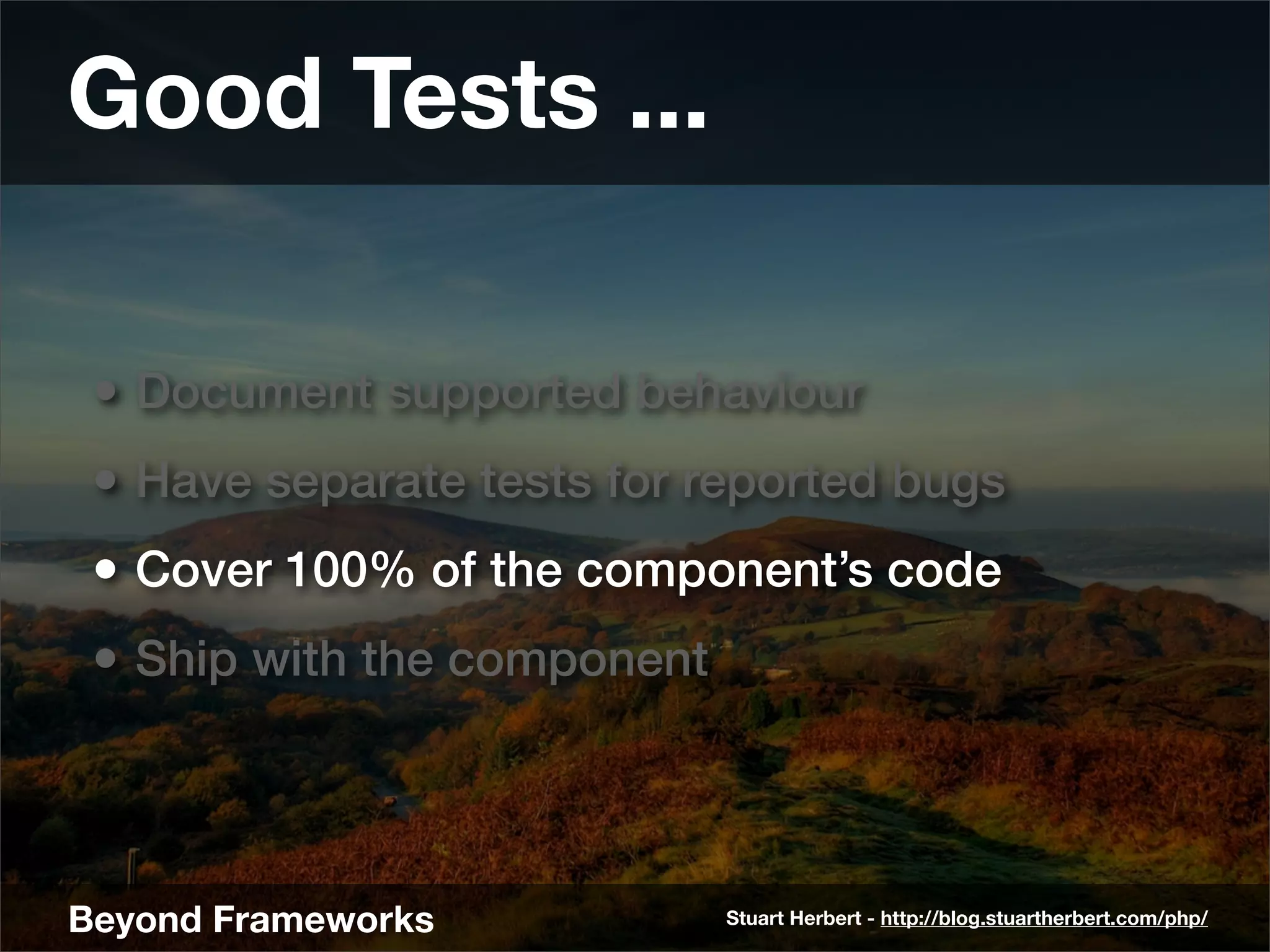 Good Tests ...

 • Document supported behaviour
 • Have separate tests for reported bugs
 • Cover 100% of the component’s code
 • Ship with the component



Beyond Frameworks            Stuart Herbert - http://blog.stuartherbert.com/php/
 
