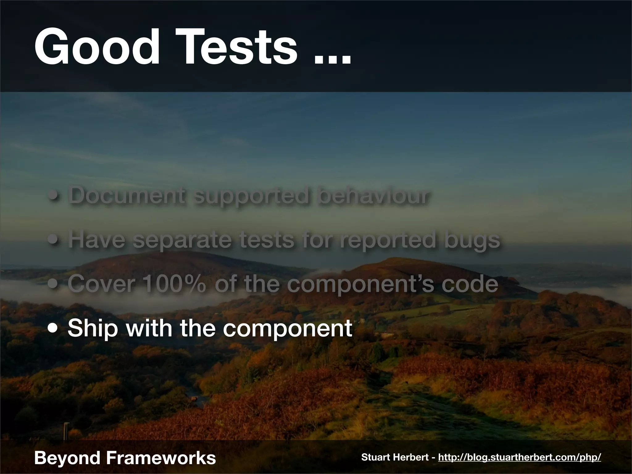 Good Tests ...

 • Document supported behaviour
 • Have separate tests for reported bugs
 • Cover 100% of the component’s code
 • Ship with the component



Beyond Frameworks            Stuart Herbert - http://blog.stuartherbert.com/php/
 