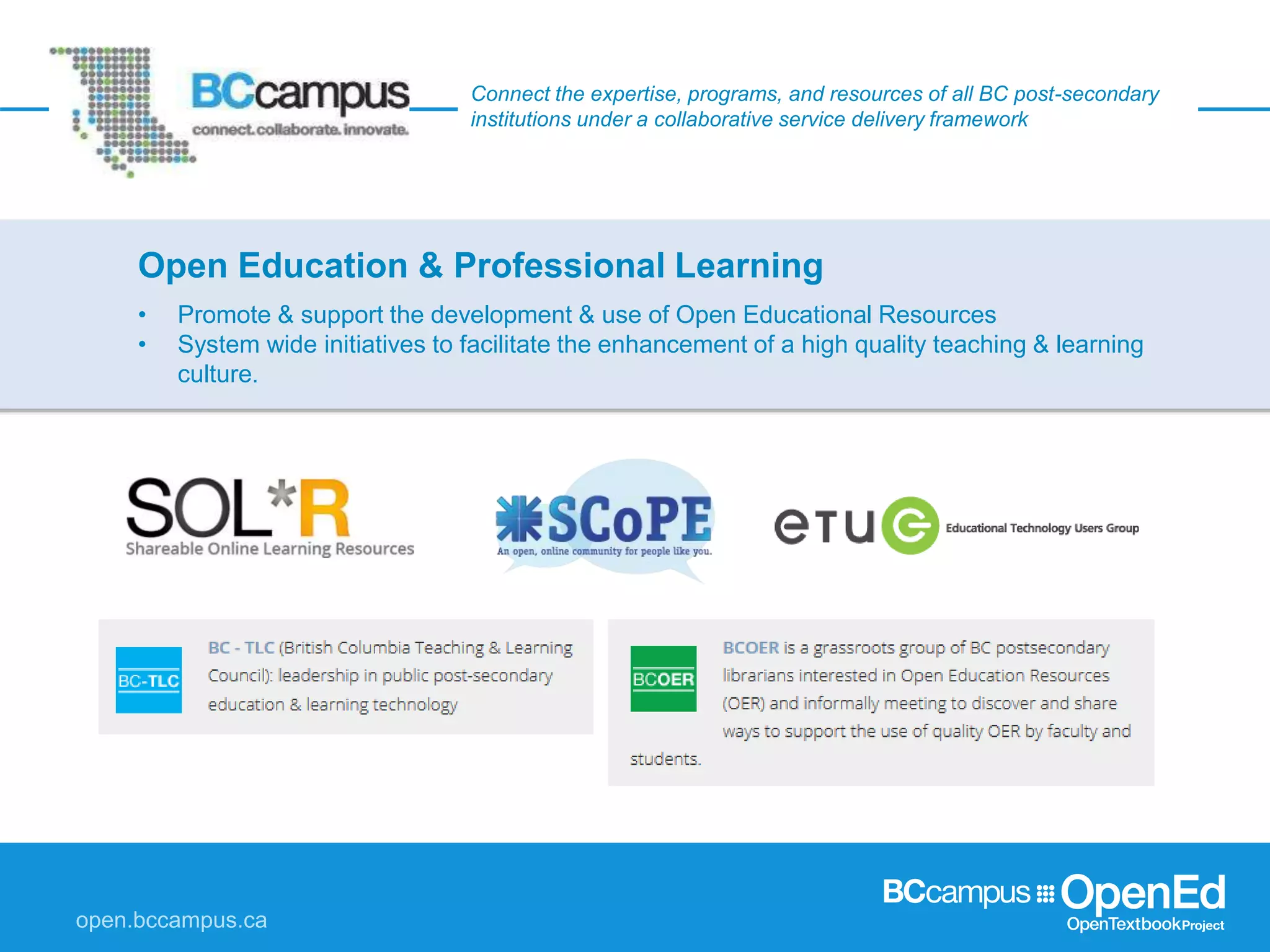 Connect the expertise, programs, and resources of all BC post-secondary
institutions under a collaborative service delivery framework
• Promote & support the development & use of Open Educational Resources
• System wide initiatives to facilitate the enhancement of a high quality teaching & learning
culture.
Open Education & Professional Learning
 