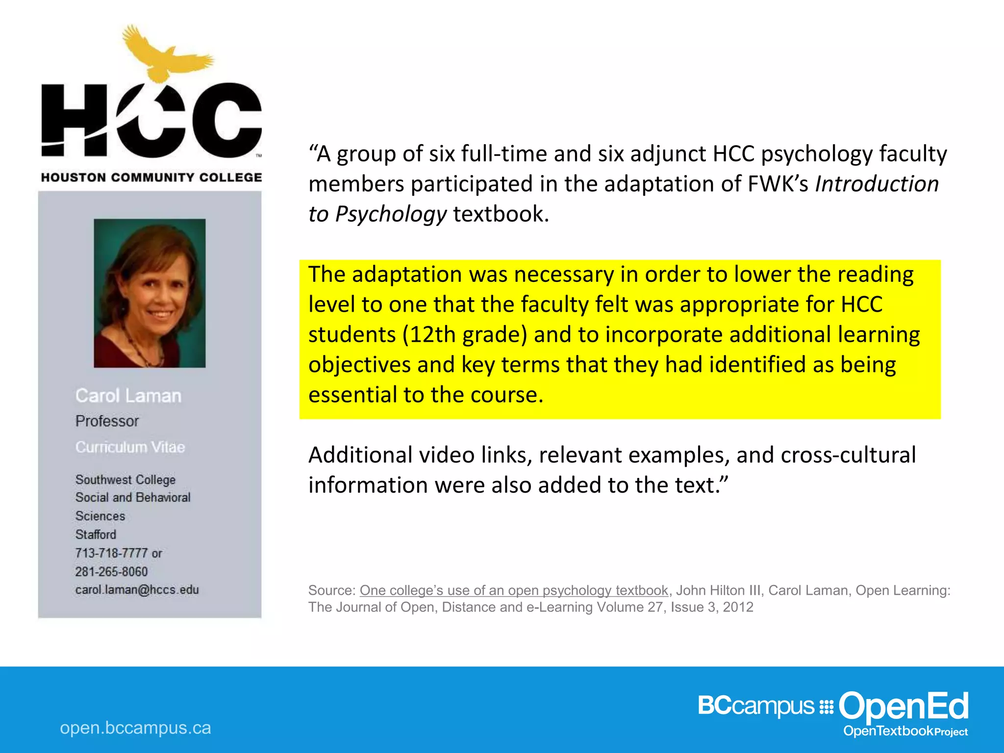 Source: One college’s use of an open psychology textbook, John Hilton III, Carol Laman, Open Learning:
The Journal of Open, Distance and e-Learning Volume 27, Issue 3, 2012
“A group of six full-time and six adjunct HCC psychology faculty
members participated in the adaptation of FWK’s Introduction
to Psychology textbook.
The adaptation was necessary in order to lower the reading
level to one that the faculty felt was appropriate for HCC
students (12th grade) and to incorporate additional learning
objectives and key terms that they had identified as being
essential to the course.
Additional video links, relevant examples, and cross-cultural
information were also added to the text.”
 