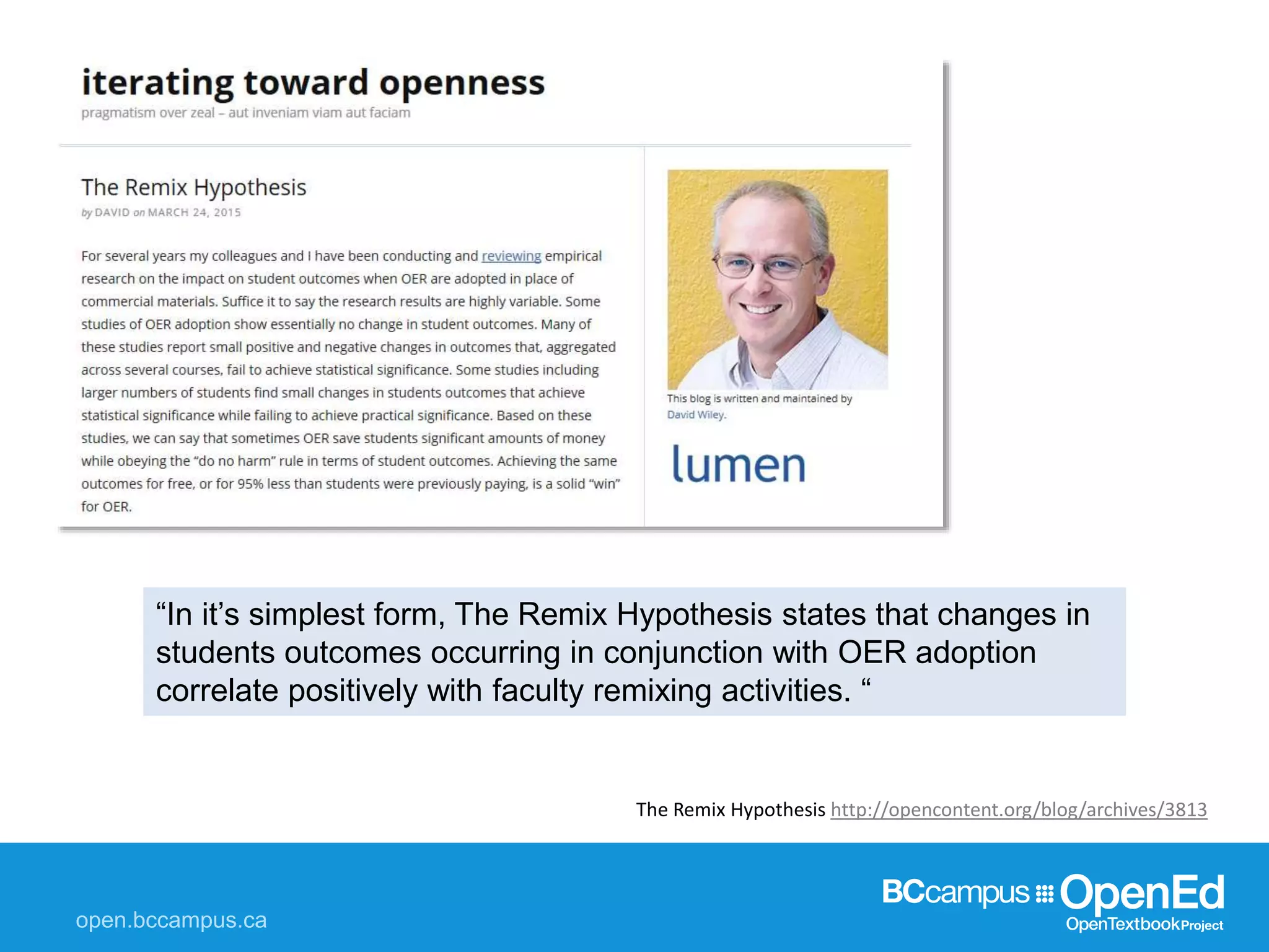 The Remix Hypothesis http://opencontent.org/blog/archives/3813
“In it’s simplest form, The Remix Hypothesis states that changes in
students outcomes occurring in conjunction with OER adoption
correlate positively with faculty remixing activities. “
 