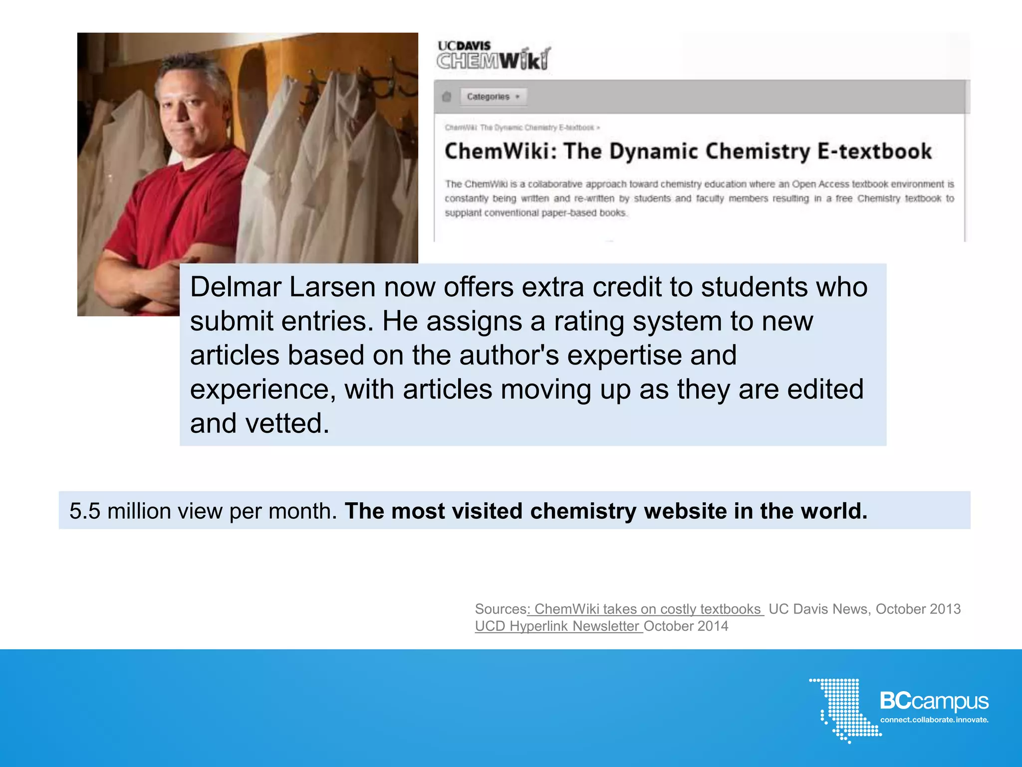 5.5 million view per month. The most visited chemistry website in the world.
Delmar Larsen now offers extra credit to students who
submit entries. He assigns a rating system to new
articles based on the author's expertise and
experience, with articles moving up as they are edited
and vetted.
Sources: ChemWiki takes on costly textbooks UC Davis News, October 2013
UCD Hyperlink Newsletter October 2014
 