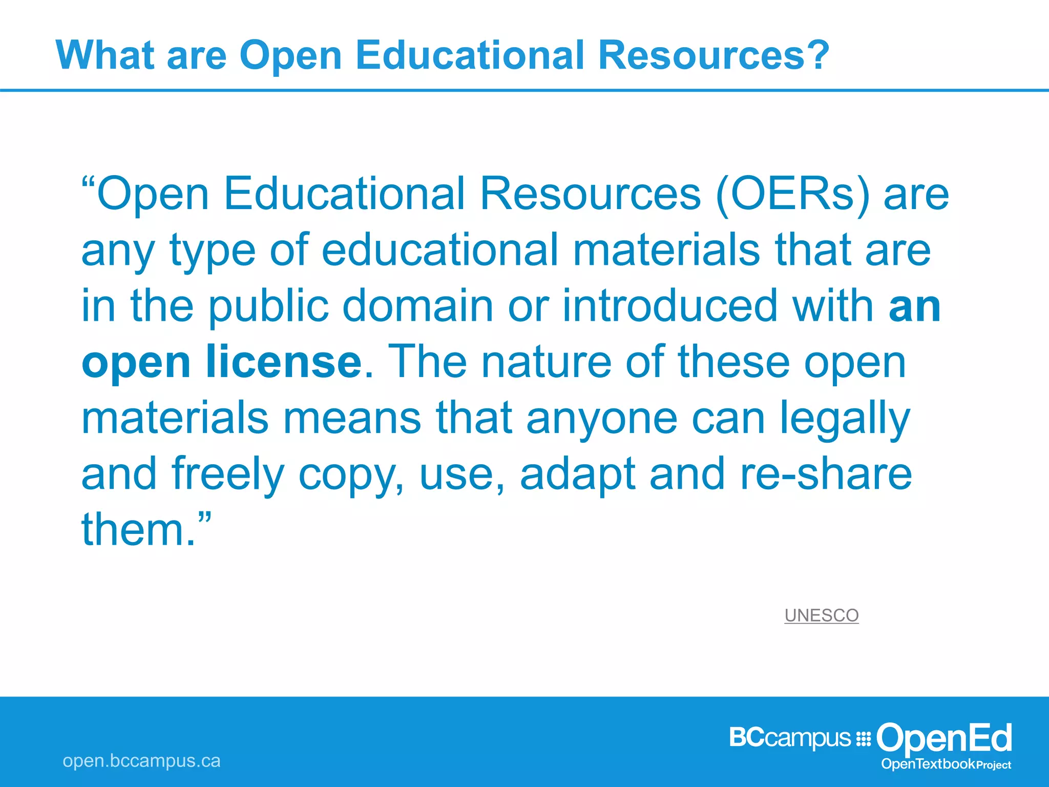 What are Open Educational Resources?
“Open Educational Resources (OERs) are
any type of educational materials that are
in the public domain or introduced with an
open license. The nature of these open
materials means that anyone can legally
and freely copy, use, adapt and re-share
them.”
UNESCO
 