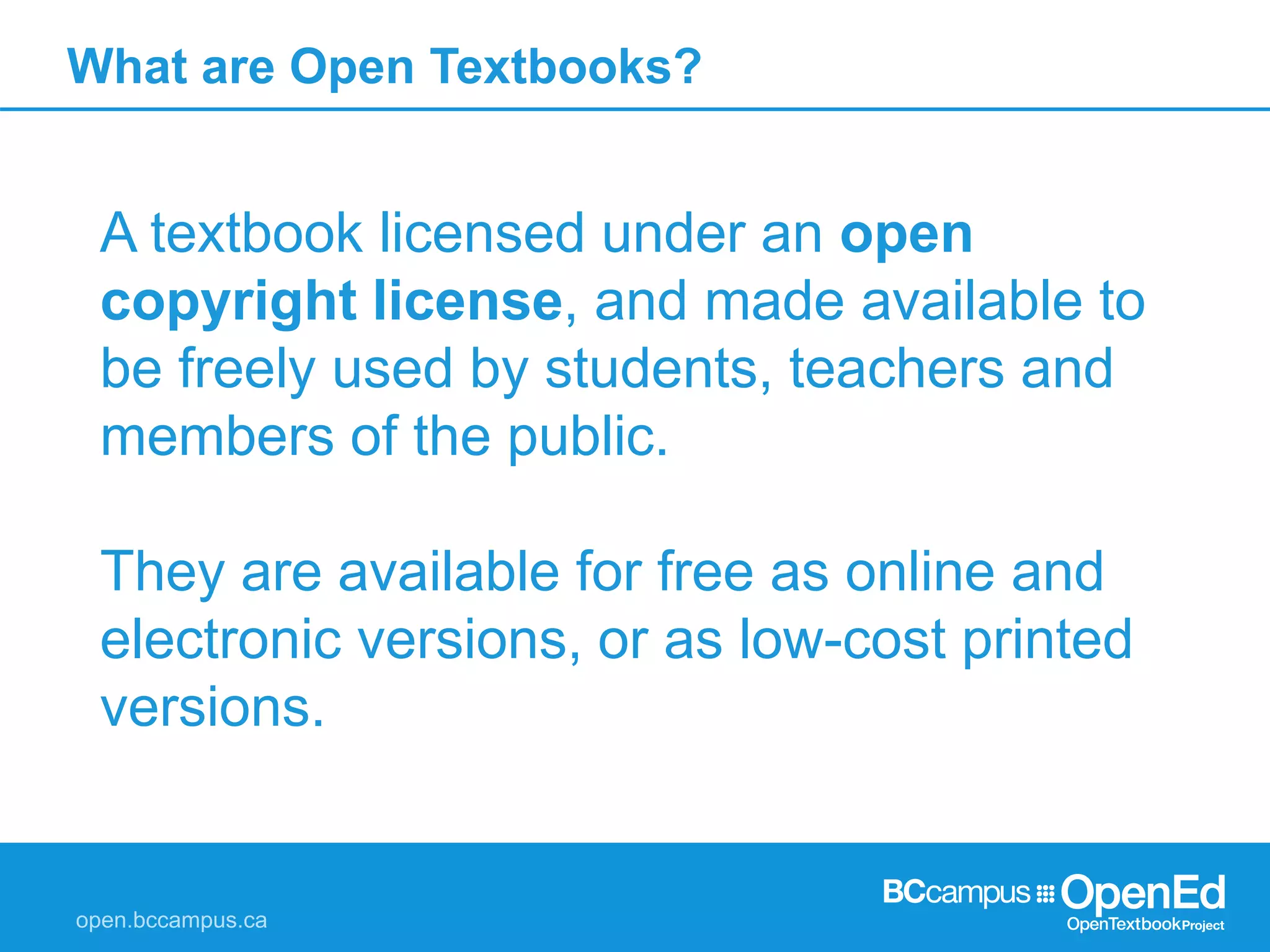 What are Open Textbooks?
A textbook licensed under an open
copyright license, and made available to
be freely used by students, teachers and
members of the public.
They are available for free as online and
electronic versions, or as low-cost printed
versions.
 