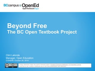 Beyond Free 
The BC Open Textbook Project 
Clint Lalonde 
Manager, Open Education 
COHERE October 28, 2014 
Unless otherwise noted, this work is licensed under a Creative Commons Attribution 3.0 Unported License. 
Feel free to use, modify or distribute any or all of this presentation with attribution 
 