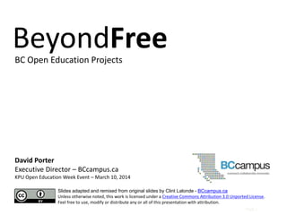 Page |
David Porter
Executive Director – BCcampus.ca
KPU Open Education Week Event – March 10, 2014
Slides adapted and remixed from original slides by Clint Lalonde - BCcampus.ca
Unless otherwise noted, this work is licensed under a Creative Commons Attribution 3.0 Unported License.
Feel free to use, modify or distribute any or all of this presentation with attribution.
BeyondFreeBC Open Education Projects
 