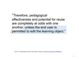 Page |
“Therefore, pedagogical
effectiveness and potential for reuse
are completely at odds with one
another, unless the end user is
permitted to edit the learning object.”
13
Source: The Reusability Paradox, David Wiley, Connexions. http://cnx.org/content/m11898/latest/
 