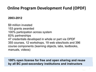 Page |
2003-2012
$9 million invested
153 grants awarded
100% participation across system
83% partnerships
47 credentials developed in whole or part via OPDF
355 courses, 12 workshops, 19 web sites/tools and 396
course components (learning objects, labs, textbooks,
manuals, videos)
100% open license for free and open sharing and reuse
by all BC post-secondary institutions and instructors
18
Online Program Development Fund (OPDF)
 