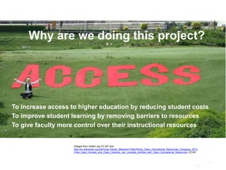 Page |
24
Images from Oxfam.org CC-BY and
http://en.wikipedia.org/wiki/User:Daniel_Mietchen/Talks/World_Open_Educational_Resources_Congress_2012
/How_Open_Access_and_Open_Science_can_mutually_fertilize_with_Open_Educational_Resources CC-BY
Why are we doing this project?
To increase access to higher education by reducing student costs
To improve student learning by removing barriers to resources
To give faculty more control over their instructional resources
 