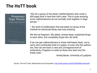 Page |
37
“We are a group of two dozen mathematicians who wrote a
600 page book in less than half a year. This is quite amazing,
since mathematicians do not normally work together in large
groups. “
“..the spirit of collaboration that pervaded our group at the
Institute for Advanced Study was truly amazing.
We did not fragment. We talked, shared ideas, explained things
to each other, and completely forgot who did what.
If we can get mathematicians to share half-baked ideas, not to
worry who contributed what to a paper, or even who the authors
are, then we will reach a new and unimagined level of
productivity. Progress is made by those who dear (sic) the
break rules.”
Andrej Bauer, University of Ljubljana
Source: The HoTT book, Mathematics and Computation http://math.andrej.com/2013/06/20/the-hott-book/
The HoTT book
 