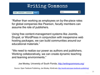 Page |
38
Source: Open Textbook Publishing, Joe Moxley, World.edu http://world.edu/open-textbook-publishing/
“Rather than working as employees on by-the-piece rates
for global companies like Pearson, faculty members can
assume the role of publishers.
Using free content-management systems like Joomla,
Drupal, or WordPress in conjunction with inexpensive web
hosting packages, we can build communities around our
educational materials.”
“We need to realize our power as authors and publishers.
Working collaboratively, we can create dynamic teaching
and learning environments.”
Joe Moxley, University of South Florida, http://writingcommons.org/
 