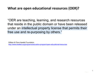Page |
“OER are teaching, learning, and research resources
that reside in the public domain or have been released
under an intellectual property license that permits their
free use and re-purposing by others.”
6
What are open educational resources (OER)?
William & Flora Hewlett Foundation
http://www.hewlett.org/programs/education-program/open-educational-resources
 