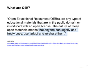 Page |
“Open Educational Resources (OERs) are any type of
educational materials that are in the public domain or
introduced with an open license. The nature of these
open materials means that anyone can legally and
freely copy, use, adapt and re-share them.”
7
What are OER?
UNESCO
http://www.unesco.org/new/en/communication-and-information/access-to-knowledge/open-educational-
resources/what-are-open-educational-resources-oers/
 