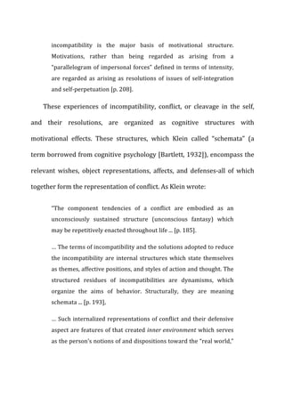 incompatibility	
   is	
   the	
   major	
   basis	
   of	
   motivational	
   structure.	
  
Motivations,	
   rather	
   than	
   being	
   regarded	
   as	
   arising	
   from	
   a	
  
“parallelogram	
  of	
  impersonal	
  forces”	
  defined	
  in	
  terms	
  of	
  intensity,	
  
are	
  regarded	
  as	
  arising	
  as	
  resolutions	
  of	
  issues	
  of	
  self-­‐integration	
  
and	
  self-­‐perpetuation	
  [p.	
  208].	
  
These	
   experiences	
   of	
   incompatibility,	
   conflict,	
   or	
   cleavage	
   in	
   the	
   self,	
  
and	
   their	
   resolutions,	
   are	
   organized	
   as	
   cognitive	
   structures	
   with	
  
motivational	
   effects.	
   These	
   structures,	
   which	
   Klein	
   called	
   “schemata”	
   (a	
  
term	
  borrowed	
  from	
  cognitive	
  psychology	
  [Bartlett,	
  1932]),	
  encompass	
  the	
  
relevant	
   wishes,	
   object	
   representations,	
   affects,	
   and	
   defenses-­‐all	
   of	
   which	
  
together	
  form	
  the	
  representation	
  of	
  conflict.	
  As	
  Klein	
  wrote:	
  
“The	
   component	
   tendencies	
   of	
   a	
   conflict	
   are	
   embodied	
   as	
   an	
  
unconsciously	
   sustained	
   structure	
   (unconscious	
   fantasy)	
   which	
  
may	
  be	
  repetitively	
  enacted	
  throughout	
  life	
  ...	
  [p.	
  185].	
  
…	
  The	
  terms	
  of	
  incompatibility	
  and	
  the	
  solutions	
  adopted	
  to	
  reduce	
  
the	
  incompatibility	
  are	
  internal	
  structures	
  which	
  state	
  themselves	
  
as	
  themes,	
  affective	
  positions,	
  and	
  styles	
  of	
  action	
  and	
  thought.	
  The	
  
structured	
   residues	
   of	
   incompatibilities	
   are	
   dynamisms,	
   which	
  
organize	
   the	
   aims	
   of	
   behavior.	
   Structurally,	
   they	
   are	
   meaning	
  
schemata	
  ...	
  [p.	
  193],	
  
…	
  Such	
  internalized	
  representations	
  of	
  conflict	
  and	
  their	
  defensive	
  
aspect	
  are	
  features	
  of	
  that	
  created	
  inner	
  environment	
  which	
  serves	
  
as	
  the	
  person’s	
  notions	
  of	
  and	
  dispositions	
  toward	
  the	
  “real	
  world,”	
  
 