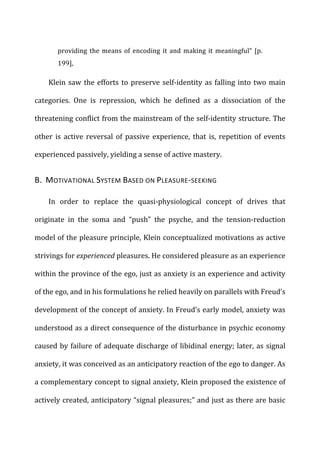 providing	
  the	
  means	
  of	
  encoding	
  it	
  and	
  making	
  it	
  meaningful”	
  [p.	
  
199],	
  
Klein	
  saw	
  the	
  efforts	
  to	
  preserve	
  self-­‐identity	
  as	
  falling	
  into	
  two	
  main	
  
categories.	
   One	
   is	
   repression,	
   which	
   he	
   defined	
   as	
   a	
   dissociation	
   of	
   the	
  
threatening	
  conflict	
  from	
  the	
  mainstream	
  of	
  the	
  self-­‐identity	
  structure.	
  The	
  
other	
   is	
   active	
   reversal	
   of	
   passive	
   experience,	
   that	
   is,	
   repetition	
   of	
   events	
  
experienced	
  passively,	
  yielding	
  a	
  sense	
  of	
  active	
  mastery.	
  
B.	
  	
  MOTIVATIONAL	
  SYSTEM	
  BASED	
  ON	
  PLEASURE-­‐SEEKING	
  
In	
   order	
   to	
   replace	
   the	
   quasi-­‐physiological	
   concept	
   of	
   drives	
   that	
  
originate	
   in	
   the	
   soma	
   and	
   “push”	
   the	
   psyche,	
   and	
   the	
   tension-­‐reduction	
  
model	
  of	
  the	
  pleasure	
  principle,	
  Klein	
  conceptualized	
  motivations	
  as	
  active	
  
strivings	
  for	
  experienced	
  pleasures.	
  He	
  considered	
  pleasure	
  as	
  an	
  experience	
  
within	
  the	
  province	
  of	
  the	
  ego,	
  just	
  as	
  anxiety	
  is	
  an	
  experience	
  and	
  activity	
  
of	
  the	
  ego,	
  and	
  in	
  his	
  formulations	
  he	
  relied	
  heavily	
  on	
  parallels	
  with	
  Freud’s	
  
development	
  of	
  the	
  concept	
  of	
  anxiety.	
  In	
  Freud’s	
  early	
  model,	
  anxiety	
  was	
  
understood	
  as	
  a	
  direct	
  consequence	
  of	
  the	
  disturbance	
  in	
  psychic	
  economy	
  
caused	
  by	
  failure	
  of	
  adequate	
  discharge	
  of	
  libidinal	
  energy;	
  later,	
  as	
  signal	
  
anxiety,	
  it	
  was	
  conceived	
  as	
  an	
  anticipatory	
  reaction	
  of	
  the	
  ego	
  to	
  danger.	
  As	
  
a	
  complementary	
  concept	
  to	
  signal	
  anxiety,	
  Klein	
  proposed	
  the	
  existence	
  of	
  
actively	
  created,	
  anticipatory	
  “signal	
  pleasures;”	
  and	
  just	
  as	
  there	
  are	
  basic	
  
 