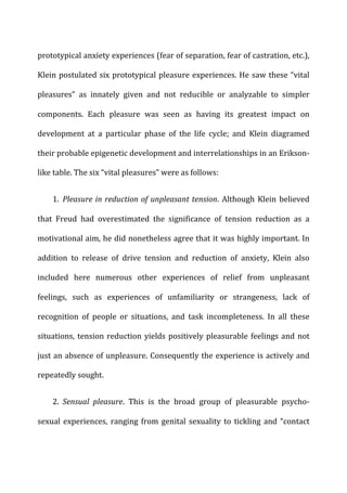 prototypical	
  anxiety	
  experiences	
  (fear	
  of	
  separation,	
  fear	
  of	
  castration,	
  etc.),	
  
Klein	
  postulated	
  six	
  prototypical	
  pleasure	
  experiences.	
  He	
  saw	
  these	
  “vital	
  
pleasures”	
   as	
   innately	
   given	
   and	
   not	
   reducible	
   or	
   analyzable	
   to	
   simpler	
  
components.	
   Each	
   pleasure	
   was	
   seen	
   as	
   having	
   its	
   greatest	
   impact	
   on	
  
development	
   at	
   a	
   particular	
   phase	
   of	
   the	
   life	
   cycle;	
   and	
   Klein	
   diagramed	
  
their	
  probable	
  epigenetic	
  development	
  and	
  interrelationships	
  in	
  an	
  Erikson-­‐
like	
  table.	
  The	
  six	
  “vital	
  pleasures”	
  were	
  as	
  follows:	
  
1. Pleasure	
  in	
  reduction	
  of	
  unpleasant	
  tension.	
  Although	
  Klein	
  believed	
  
that	
   Freud	
   had	
   overestimated	
   the	
   significance	
   of	
   tension	
   reduction	
   as	
   a	
  
motivational	
  aim,	
  he	
  did	
  nonetheless	
  agree	
  that	
  it	
  was	
  highly	
  important.	
  In	
  
addition	
   to	
   release	
   of	
   drive	
   tension	
   and	
   reduction	
   of	
   anxiety,	
   Klein	
   also	
  
included	
   here	
   numerous	
   other	
   experiences	
   of	
   relief	
   from	
   unpleasant	
  
feelings,	
   such	
   as	
   experiences	
   of	
   unfamiliarity	
   or	
   strangeness,	
   lack	
   of	
  
recognition	
   of	
   people	
   or	
   situations,	
   and	
   task	
   incompleteness.	
   In	
   all	
   these	
  
situations,	
  tension	
  reduction	
  yields	
  positively	
  pleasurable	
  feelings	
  and	
  not	
  
just	
  an	
  absence	
  of	
  unpleasure.	
  Consequently	
  the	
  experience	
  is	
  actively	
  and	
  
repeatedly	
  sought.	
  
2. Sensual	
   pleasure.	
   This	
   is	
   the	
   broad	
   group	
   of	
   pleasurable	
   psycho-­‐
sexual	
  experiences,	
  ranging	
  from	
  genital	
  sexuality	
  to	
  tickling	
  and	
  “contact	
  
 