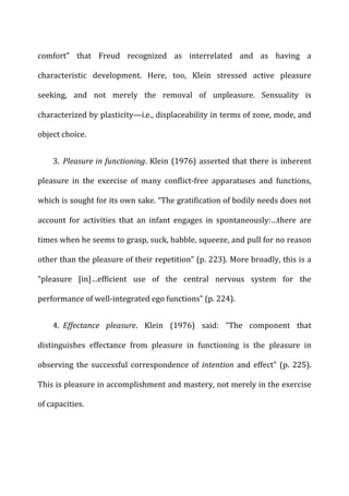 comfort”	
   that	
   Freud	
   recognized	
   as	
   interrelated	
   and	
   as	
   having	
   a	
  
characteristic	
   development.	
   Here,	
   too,	
   Klein	
   stressed	
   active	
   pleasure	
  
seeking,	
   and	
   not	
   merely	
   the	
   removal	
   of	
   unpleasure.	
   Sensuality	
   is	
  
characterized	
  by	
  plasticity—i.e.,	
  displaceability	
  in	
  terms	
  of	
  zone,	
  mode,	
  and	
  
object	
  choice.	
  
3. Pleasure	
  in	
  functioning.	
  Klein	
  (1976)	
  asserted	
  that	
  there	
  is	
  inherent	
  
pleasure	
   in	
   the	
   exercise	
   of	
   many	
   conflict-­‐free	
   apparatuses	
   and	
   functions,	
  
which	
  is	
  sought	
  for	
  its	
  own	
  sake.	
  “The	
  gratification	
  of	
  bodily	
  needs	
  does	
  not	
  
account	
   for	
   activities	
   that	
   an	
   infant	
   engages	
   in	
   spontaneously:…there	
   are	
  
times	
  when	
  he	
  seems	
  to	
  grasp,	
  suck,	
  babble,	
  squeeze,	
  and	
  pull	
  for	
  no	
  reason	
  
other	
  than	
  the	
  pleasure	
  of	
  their	
  repetition”	
  (p.	
  223).	
  More	
  broadly,	
  this	
  is	
  a	
  
“pleasure	
   [in]…efficient	
   use	
   of	
   the	
   central	
   nervous	
   system	
   for	
   the	
  
performance	
  of	
  well-­‐integrated	
  ego	
  functions”	
  (p.	
  224).	
  
4. Effectance	
   pleasure.	
   Klein	
   (1976)	
   said:	
   “The	
   component	
   that	
  
distinguishes	
   effectance	
   from	
   pleasure	
   in	
   functioning	
   is	
   the	
   pleasure	
   in	
  
observing	
   the	
   successful	
   correspondence	
   of	
   intention	
   and	
   effect”	
   (p.	
   225).	
  
This	
  is	
  pleasure	
  in	
  accomplishment	
  and	
  mastery,	
  not	
  merely	
  in	
  the	
  exercise	
  
of	
  capacities.	
  
 