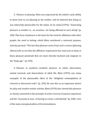 5. Pleasure	
  in	
  pleasing.	
  Klein	
  was	
  impressed	
  by	
  the	
  infant’s	
  early	
  ability	
  
to	
  know	
  how	
  to	
  act	
  pleasing	
  to	
  the	
  mother,	
  and	
  he	
  believed	
  that	
  doing	
  so	
  
was	
  inherently	
  pleasurable	
  for	
  the	
  infant.	
  As	
  he	
  noted	
  (1976):	
  “Generating	
  
pleasure	
  in	
  another	
  is...	
  an	
  occasion...	
  for	
  being	
  affirmed	
  in	
  one’s	
  being”	
  (p.	
  
228).	
  This	
  form	
  of	
  pleasure	
  is	
  the	
  basis	
  for	
  the	
  need	
  for	
  affiliation	
  with	
  other	
  
people,	
   the	
   need	
   to	
   belong,	
   which	
   Klein	
   considered	
   a	
   universal	
   purpose,	
  
actively	
  pursued:	
  “The	
  fact	
  that	
  pleasure	
  arises	
  from	
  such	
  a	
  source	
  [pleasing	
  
others]	
  tells	
  us	
  too	
  that	
  the	
  affiliative	
  requirement	
  has	
  roots	
  just	
  as	
  deep	
  as	
  
those	
  pleasure	
  potentials	
  that	
  are	
  more	
  directly	
  localized	
  and	
  originate	
  in	
  
the	
  “body	
  ego’	
  ”	
  (p.	
  229).	
  
6. Pleasure	
   in	
   synthesis—aesthetic	
   pleasure.	
   In	
   infant	
   observation,	
  
animal	
   research,	
   and	
   observations	
   of	
   adult	
   life,	
   Klein	
   (1976)	
   saw	
   many	
  
examples	
   of	
   the	
   pleasurable	
   effect	
   of	
   the	
   “delighted	
   contemplation	
   of	
  
restored	
  or	
  discovered	
  order”	
  (p.	
  229).	
  He	
  saw	
  this	
  as	
  an	
  important	
  motive	
  
for	
  play	
  and	
  creative	
  artistic	
  activity.	
  Klein	
  (1976)	
  also	
  viewed	
  this	
  pleasure	
  
as	
  closely	
  connected	
  to	
  the	
  principle	
  of	
  active	
  reversal	
  of	
  passive	
  experience	
  
and	
  the	
  “necessity	
  in	
  man…of	
  having	
  to	
  create	
  a	
  self-­‐identity”	
  (p.	
  230)—two	
  
of	
  the	
  main	
  conceptual	
  pillars	
  of	
  his	
  formulations.	
  
 