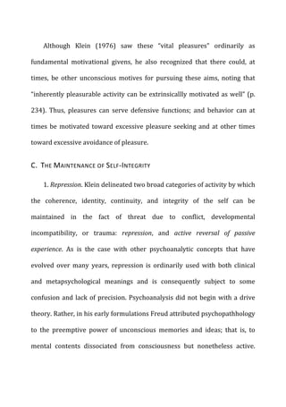 Although	
   Klein	
   (1976)	
   saw	
   these	
   “vital	
   pleasures”	
   ordinarily	
   as	
  
fundamental	
   motivational	
   givens,	
   he	
   also	
   recognized	
   that	
   there	
   could,	
   at	
  
times,	
   be	
   other	
   unconscious	
   motives	
   for	
   pursuing	
   these	
   aims,	
   noting	
   that	
  
“inherently	
  pleasurable	
  activity	
  can	
  be	
  extrinsicallly	
  motivated	
  as	
  well”	
  (p.	
  
234).	
   Thus,	
   pleasures	
   can	
   serve	
   defensive	
   functions;	
   and	
   behavior	
   can	
   at	
  
times	
  be	
  motivated	
  toward	
  excessive	
  pleasure	
  seeking	
  and	
  at	
  other	
  times	
  
toward	
  excessive	
  avoidance	
  of	
  pleasure.	
  
C.	
  	
  THE	
  MAINTENANCE	
  OF	
  SELF-­‐INTEGRITY	
  
1.	
  Repression.	
  Klein	
  delineated	
  two	
  broad	
  categories	
  of	
  activity	
  by	
  which	
  
the	
   coherence,	
   identity,	
   continuity,	
   and	
   integrity	
   of	
   the	
   self	
   can	
   be	
  
maintained	
   in	
   the	
   fact	
   of	
   threat	
   due	
   to	
   conflict,	
   developmental	
  
incompatibility,	
   or	
   trauma:	
   repression,	
   and	
   active	
   reversal	
   of	
   passive	
  
experience.	
   As	
   is	
   the	
   case	
   with	
   other	
   psychoanalytic	
   concepts	
   that	
   have	
  
evolved	
   over	
   many	
   years,	
   repression	
   is	
   ordinarily	
   used	
   with	
   both	
   clinical	
  
and	
   metapsychological	
   meanings	
   and	
   is	
   consequently	
   subject	
   to	
   some	
  
confusion	
  and	
  lack	
  of	
  precision.	
  Psychoanalysis	
  did	
  not	
  begin	
  with	
  a	
  drive	
  
theory.	
  Rather,	
  in	
  his	
  early	
  formulations	
  Freud	
  attributed	
  psychopathhology	
  
to	
   the	
   preemptive	
   power	
   of	
   unconscious	
   memories	
   and	
   ideas;	
   that	
   is,	
   to	
  
mental	
   contents	
   dissociated	
   from	
   consciousness	
   but	
   nonetheless	
   active.	
  
 